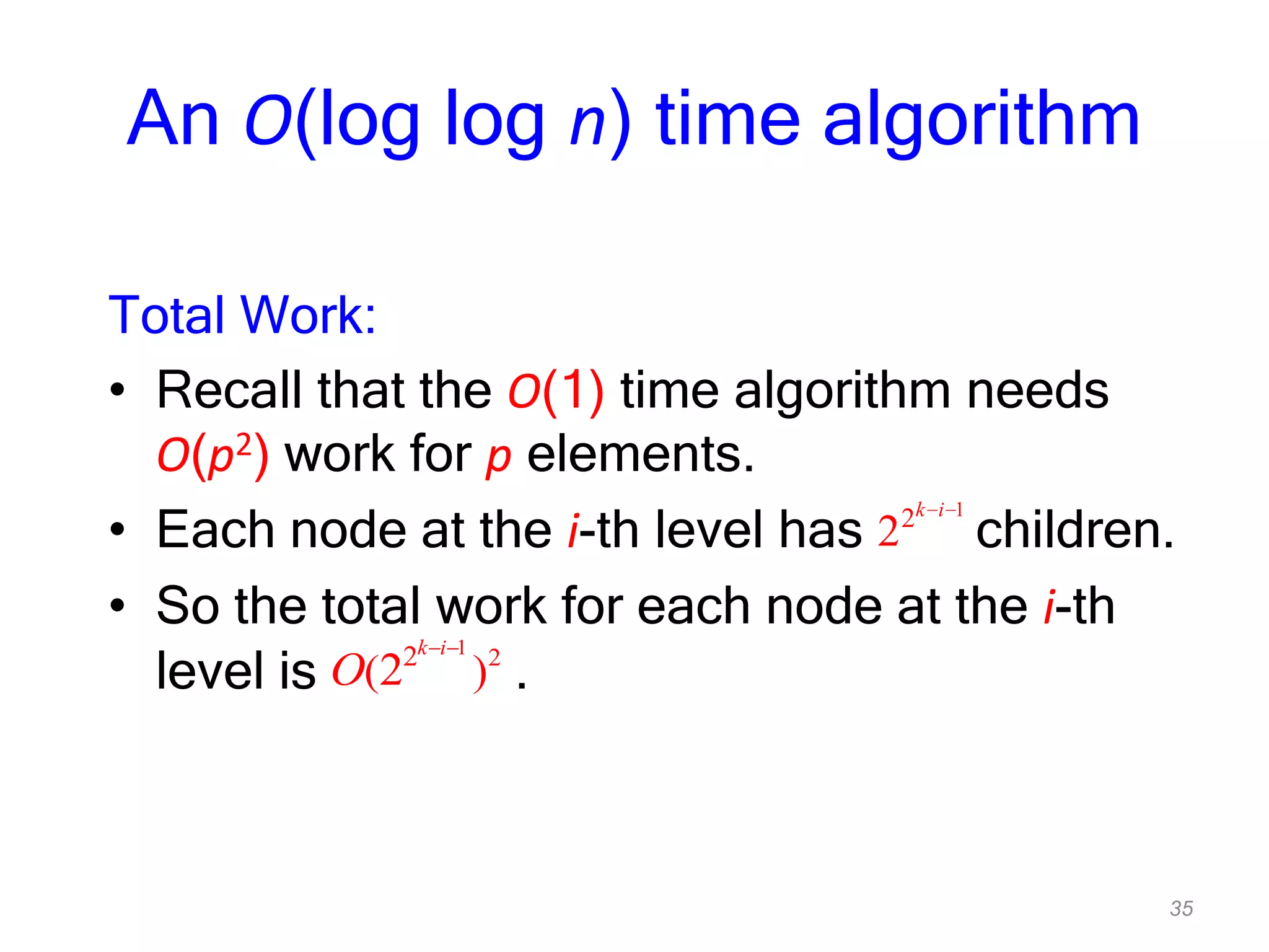 35
An O(log log n) time algorithm
Total Work:
• Recall that the O(1) time algorithm needs
O(p2) work for p elements.
• Each node at the i-th level has children.
• So the total work for each node at the i-th
level is .
1
2
2
k i
1
22
( )2
k i
O
 