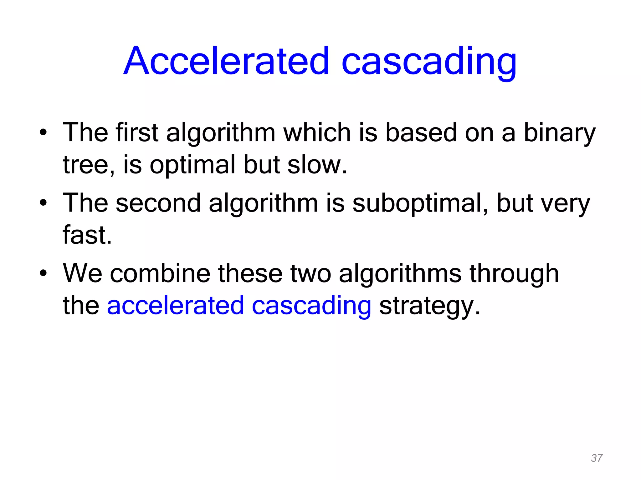37
Accelerated cascading
• The first algorithm which is based on a binary
tree, is optimal but slow.
• The second algorithm is suboptimal, but very
fast.
• We combine these two algorithms through
the accelerated cascading strategy.
 