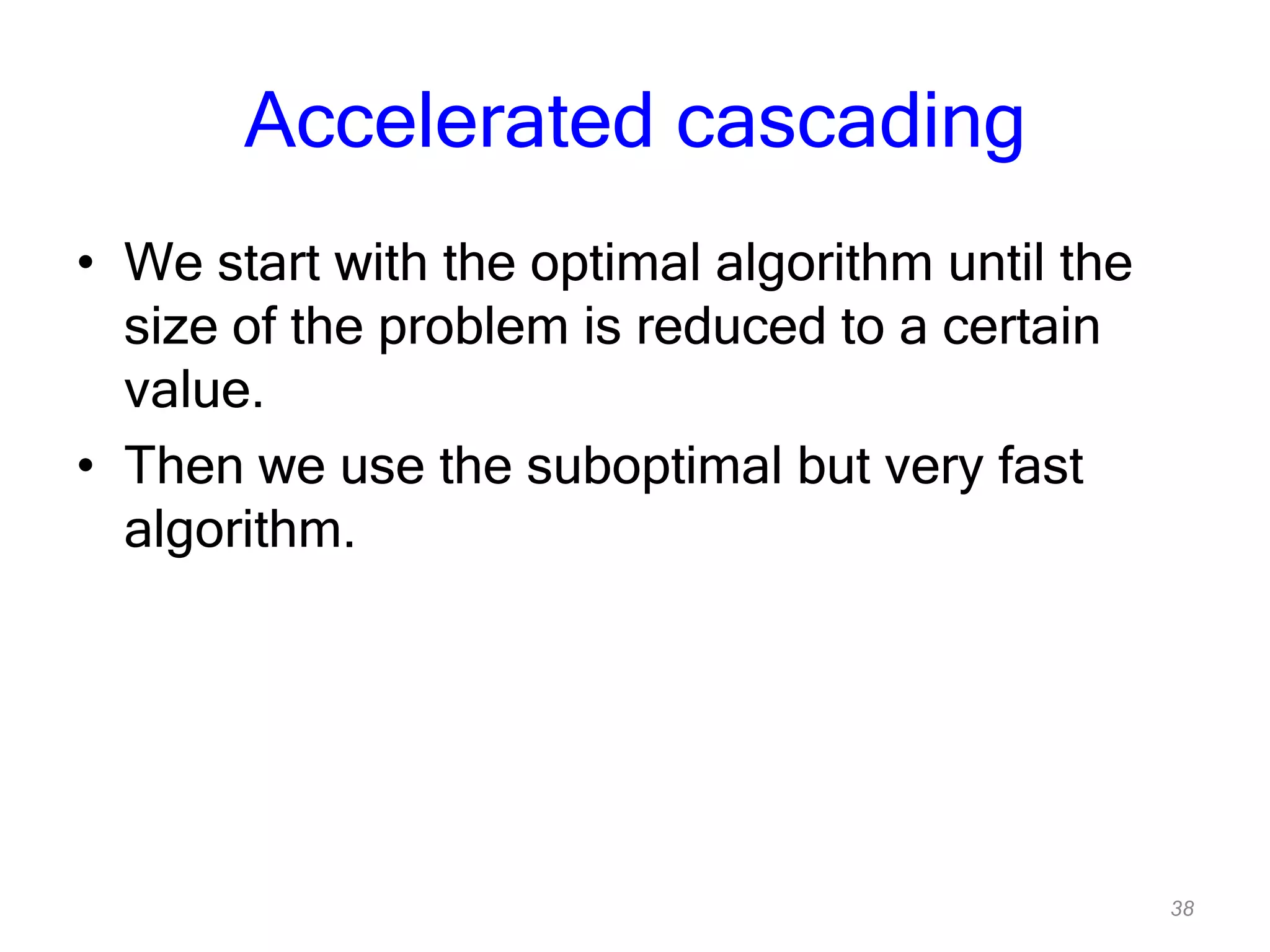 38
Accelerated cascading
• We start with the optimal algorithm until the
size of the problem is reduced to a certain
value.
• Then we use the suboptimal but very fast
algorithm.
 