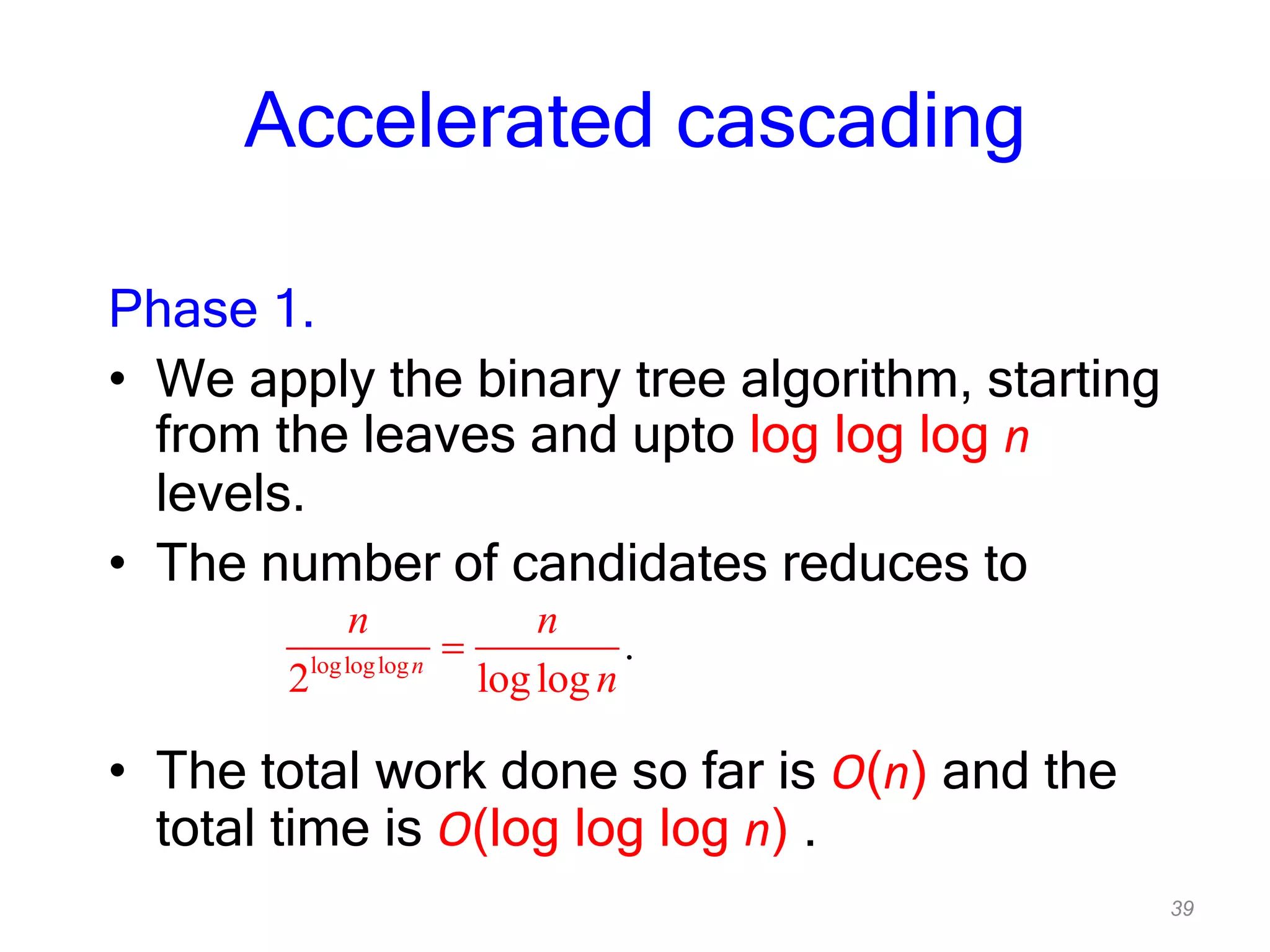 39
Accelerated cascading
Phase 1.
• We apply the binary tree algorithm, starting
from the leaves and upto log log log n
levels.
• The number of candidates reduces to
• The total work done so far is O(n) and the
total time is O(log log log n) .
logloglog
2 loglog
.n
n n
n
 