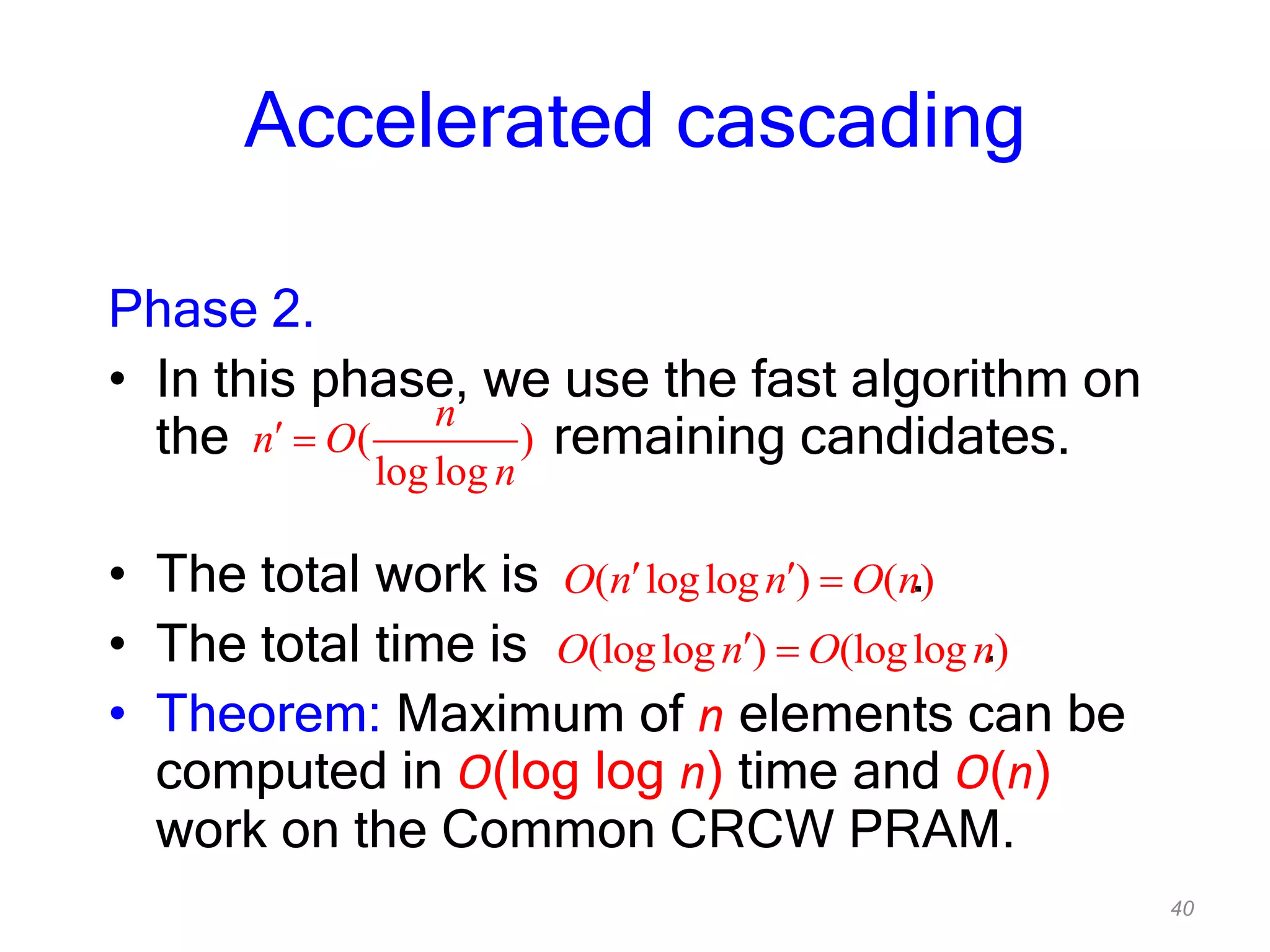 40
Accelerated cascading
Phase 2.
• In this phase, we use the fast algorithm on
the remaining candidates.
• The total work is .
• The total time is .
• Theorem: Maximum of n elements can be
computed in O(log log n) time and O(n)
work on the Common CRCW PRAM.
( )
loglog
n
n O
n
( loglog ) ( )O n n O n
(loglog ) (loglog )O n O n
 