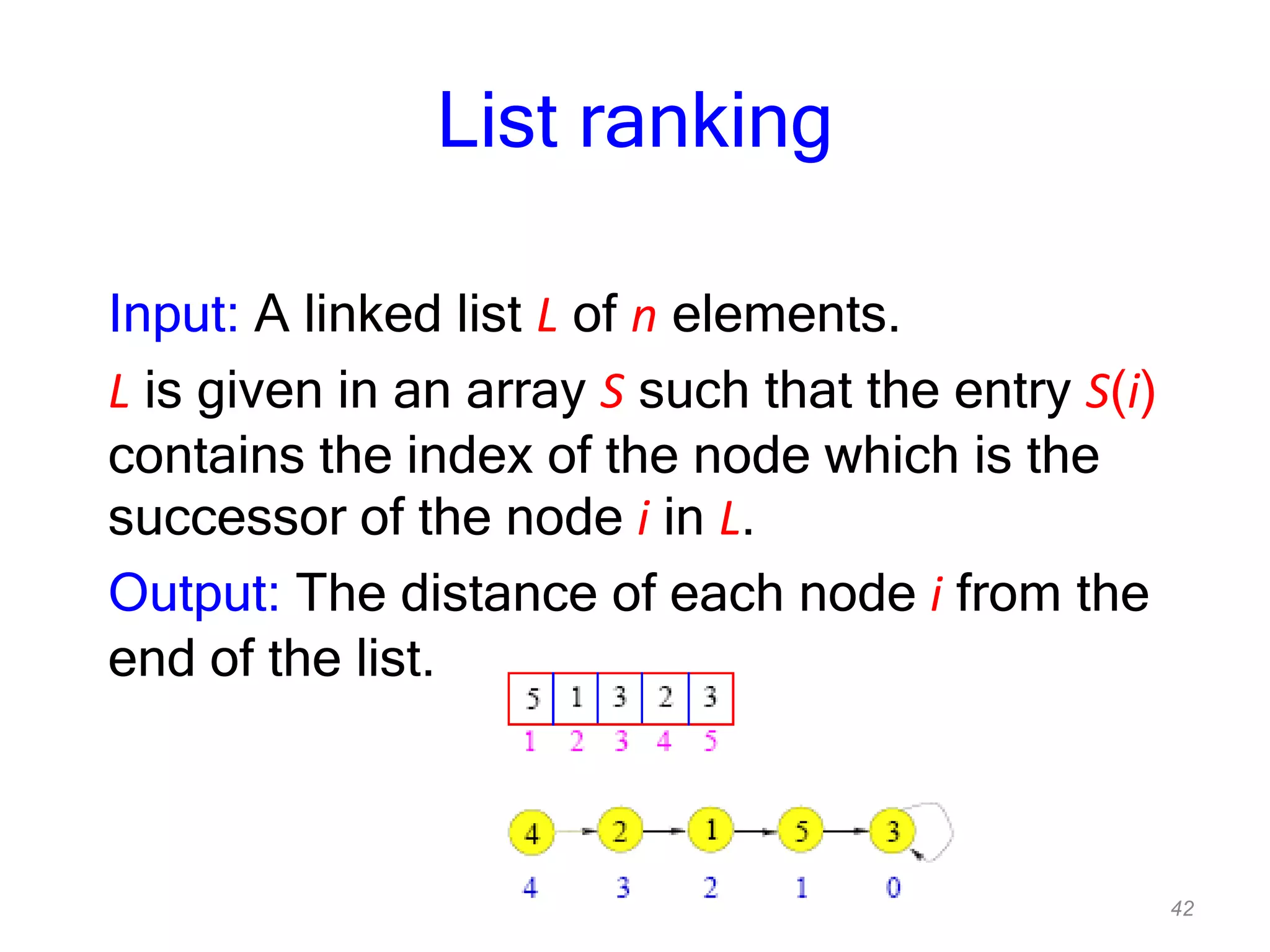 42
List ranking
Input: A linked list L of n elements.
L is given in an array S such that the entry S(i)
contains the index of the node which is the
successor of the node i in L.
Output: The distance of each node i from the
end of the list.
 