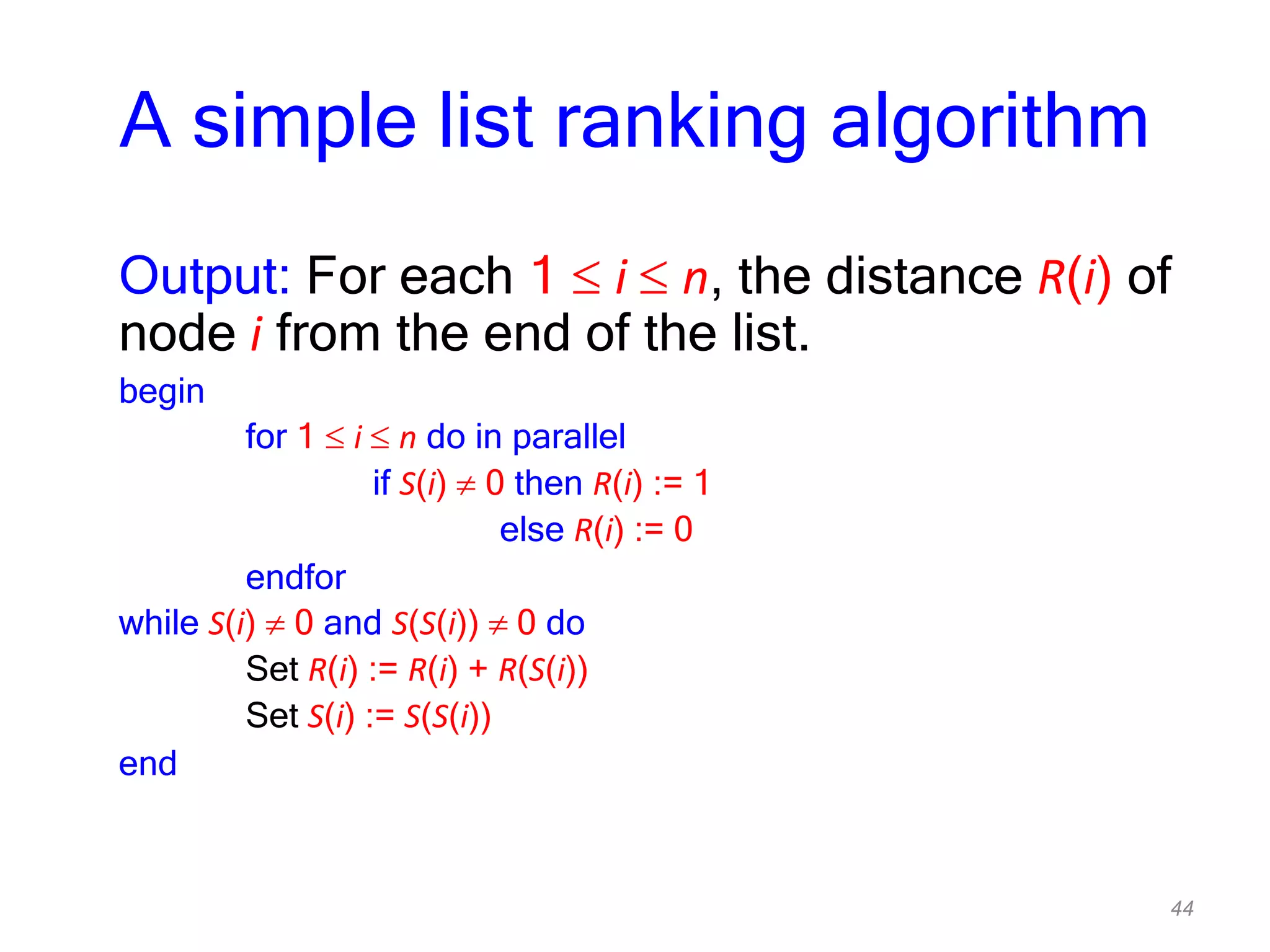 44
A simple list ranking algorithm
Output: For each 1 i n, the distance R(i) of
node i from the end of the list.
begin
for 1 i n do in parallel
if S(i) 0 then R(i) := 1
else R(i) := 0
endfor
while S(i) 0 and S(S(i)) 0 do
Set R(i) := R(i) + R(S(i))
Set S(i) := S(S(i))
end
 