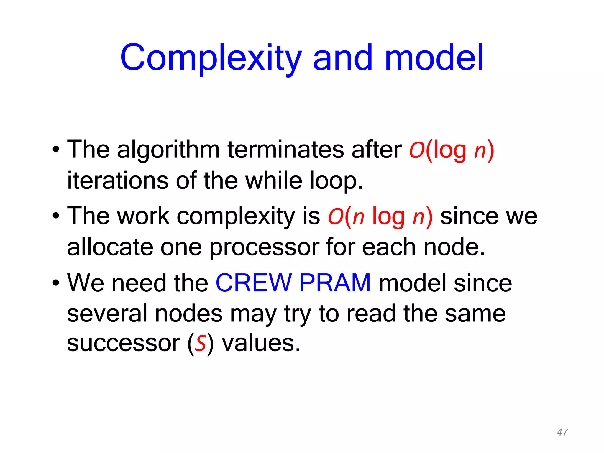47
Complexity and model
• The algorithm terminates after O(log n)
iterations of the while loop.
• The work complexity is O(n log n) since we
allocate one processor for each node.
• We need the CREW PRAM model since
several nodes may try to read the same
successor (S) values.
 