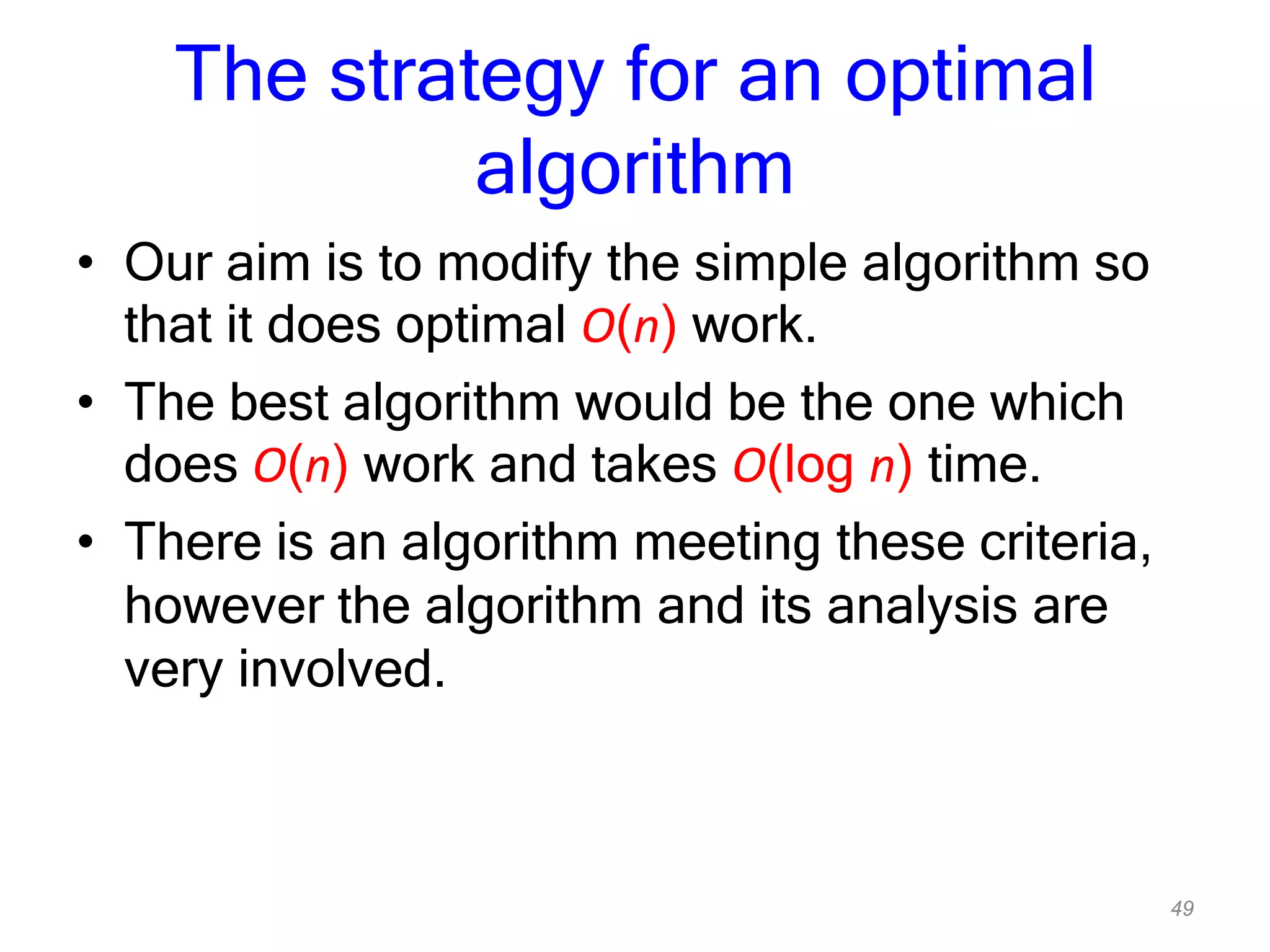 49
The strategy for an optimal
algorithm
• Our aim is to modify the simple algorithm so
that it does optimal O(n) work.
• The best algorithm would be the one which
does O(n) work and takes O(log n) time.
• There is an algorithm meeting these criteria,
however the algorithm and its analysis are
very involved.
 