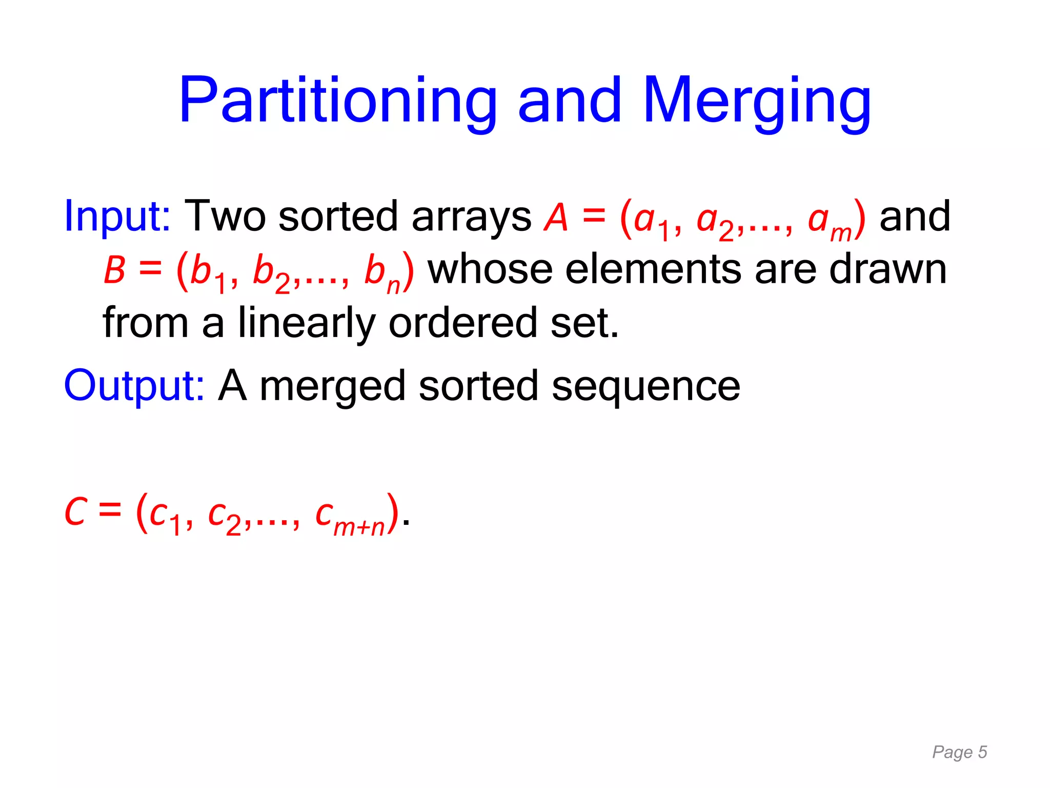Page 5
Partitioning and Merging
Input: Two sorted arrays A = (a1, a2,..., am) and
B = (b1, b2,..., bn) whose elements are drawn
from a linearly ordered set.
Output: A merged sorted sequence
C = (c1, c2,..., cm+n).
 