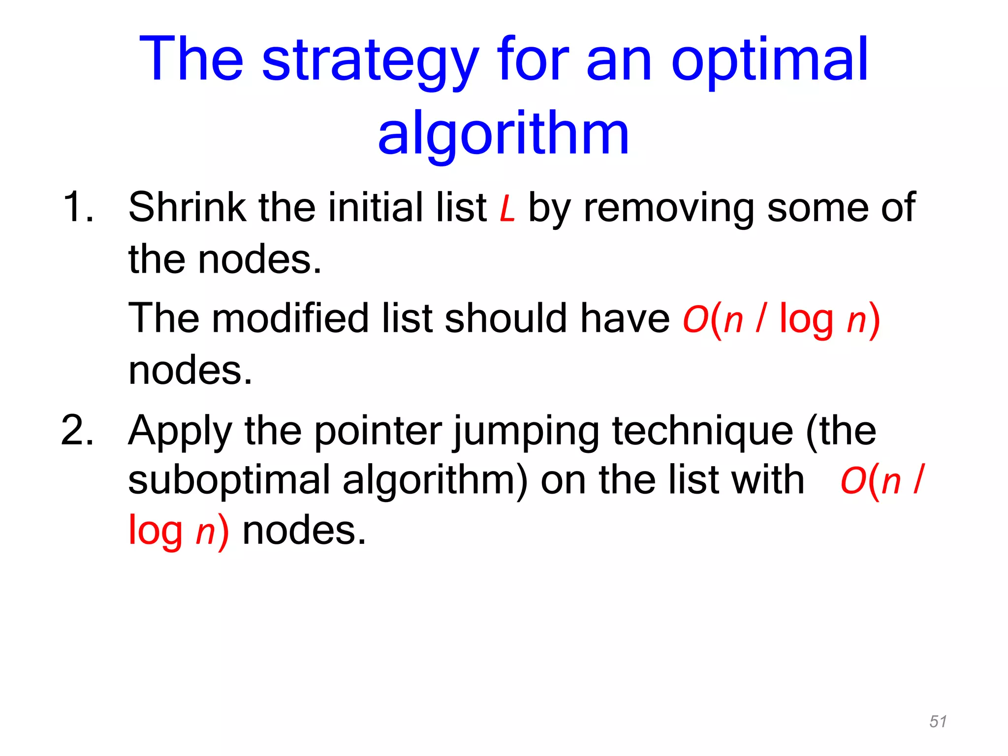 51
The strategy for an optimal
algorithm
1. Shrink the initial list L by removing some of
the nodes.
The modified list should have O(n / log n)
nodes.
2. Apply the pointer jumping technique (the
suboptimal algorithm) on the list with O(n /
log n) nodes.
 
