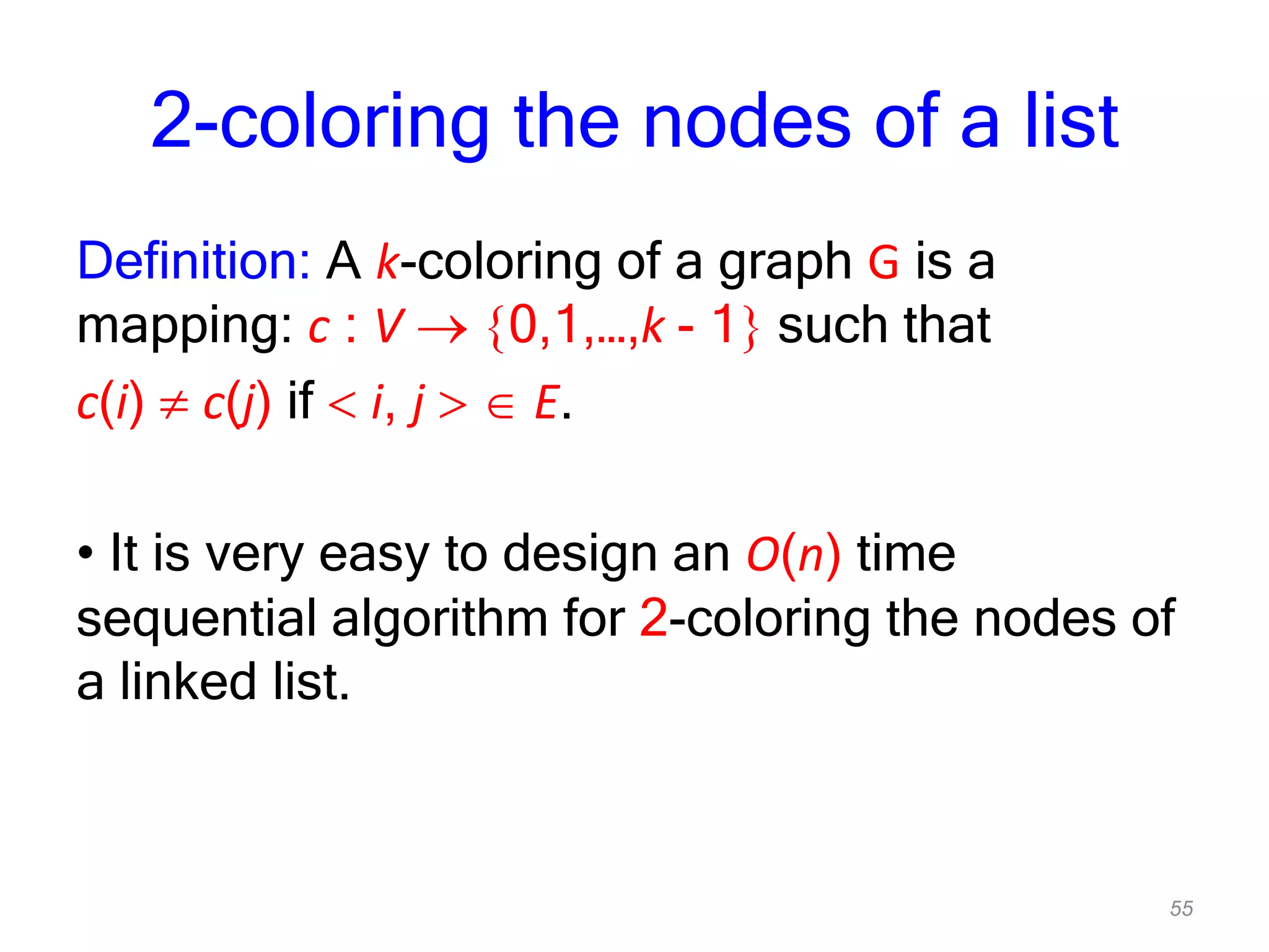 55
2-coloring the nodes of a list
Definition: A k-coloring of a graph G is a
mapping: c : V 0,1,…,k - 1 such that
c(i) c(j) if i, j E.
• It is very easy to design an O(n) time
sequential algorithm for 2-coloring the nodes of
a linked list.
 