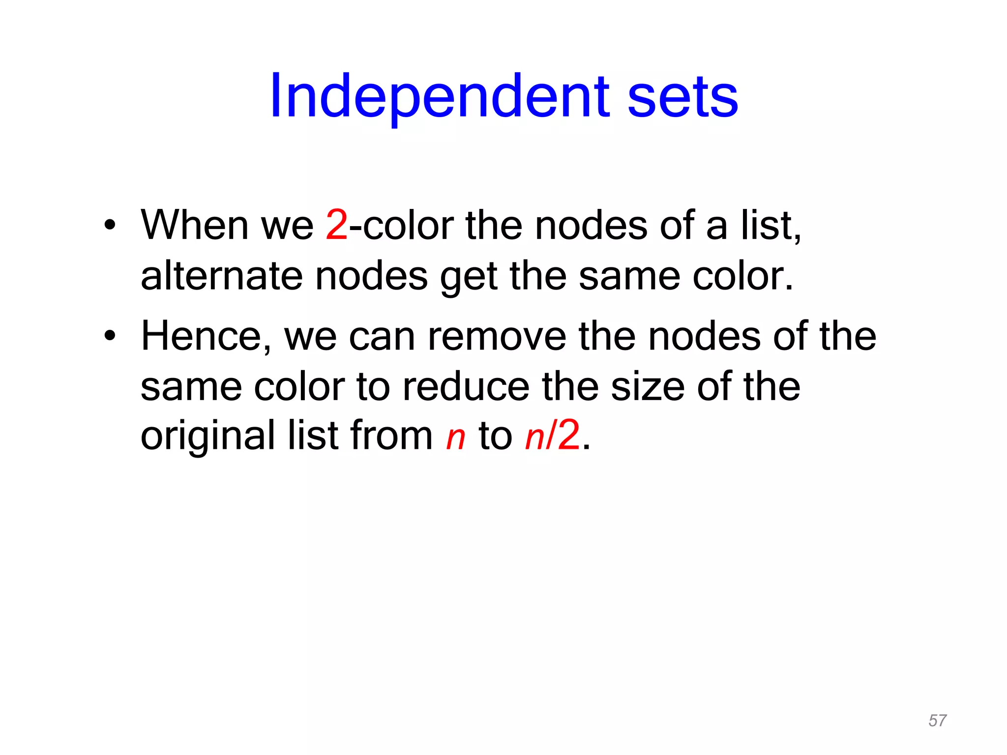 57
Independent sets
• When we 2-color the nodes of a list,
alternate nodes get the same color.
• Hence, we can remove the nodes of the
same color to reduce the size of the
original list from n to n/2.
 