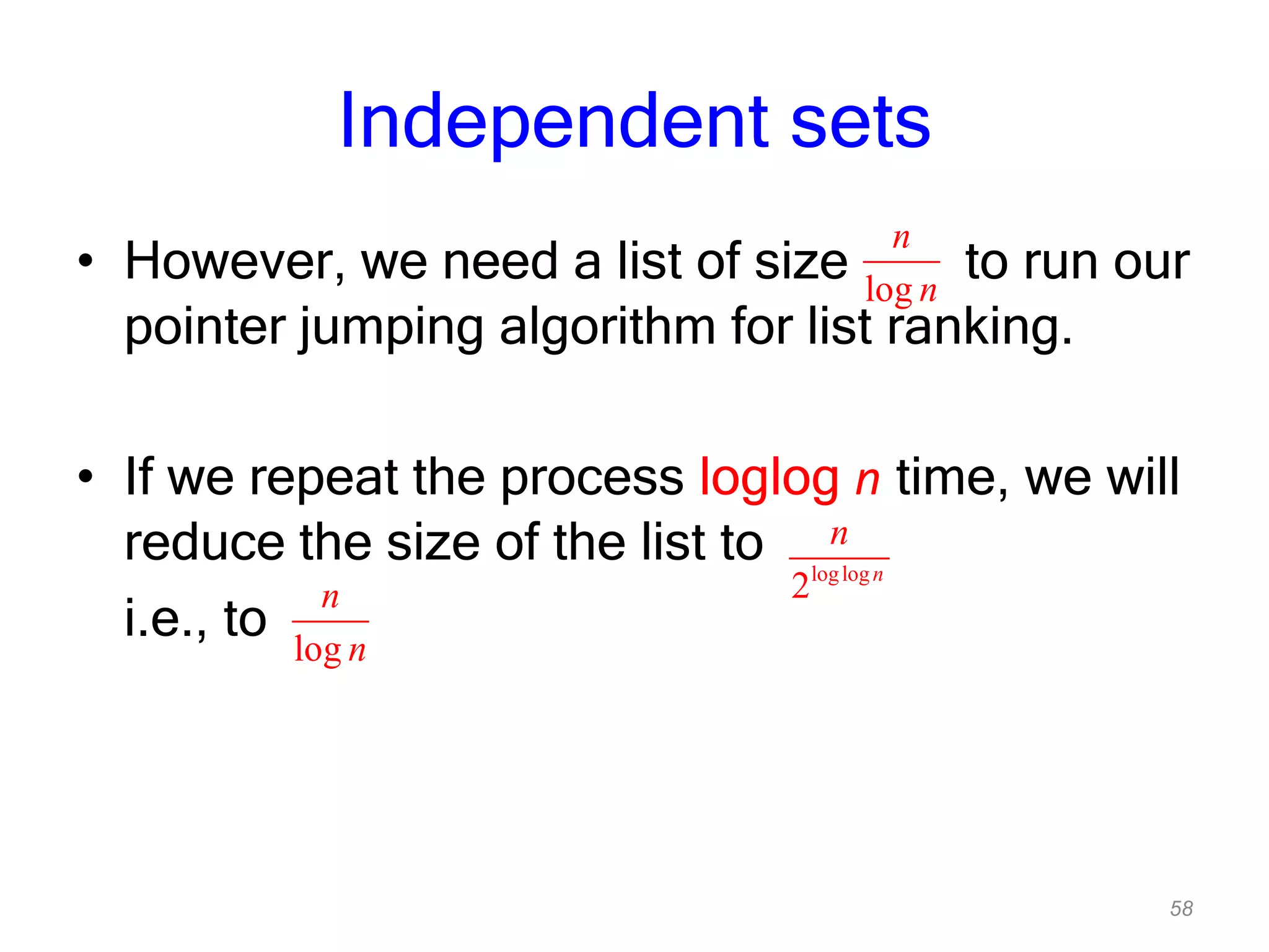 58
Independent sets
• However, we need a list of size to run our
pointer jumping algorithm for list ranking.
• If we repeat the process loglog n time, we will
reduce the size of the list to
i.e., to
loglog
2 n
n
log
n
n
log
n
n
 