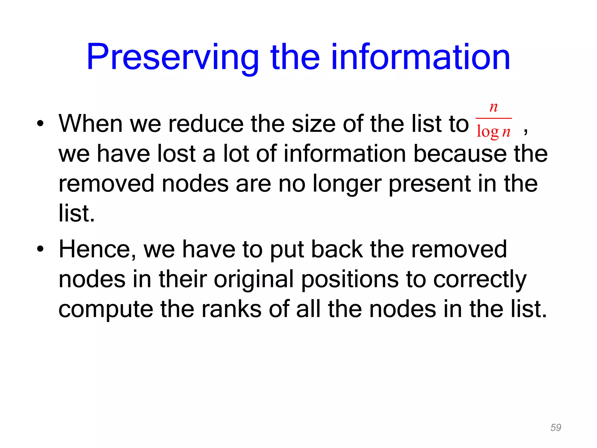 59
Preserving the information
• When we reduce the size of the list to ,
we have lost a lot of information because the
removed nodes are no longer present in the
list.
• Hence, we have to put back the removed
nodes in their original positions to correctly
compute the ranks of all the nodes in the list.
log
n
n
 