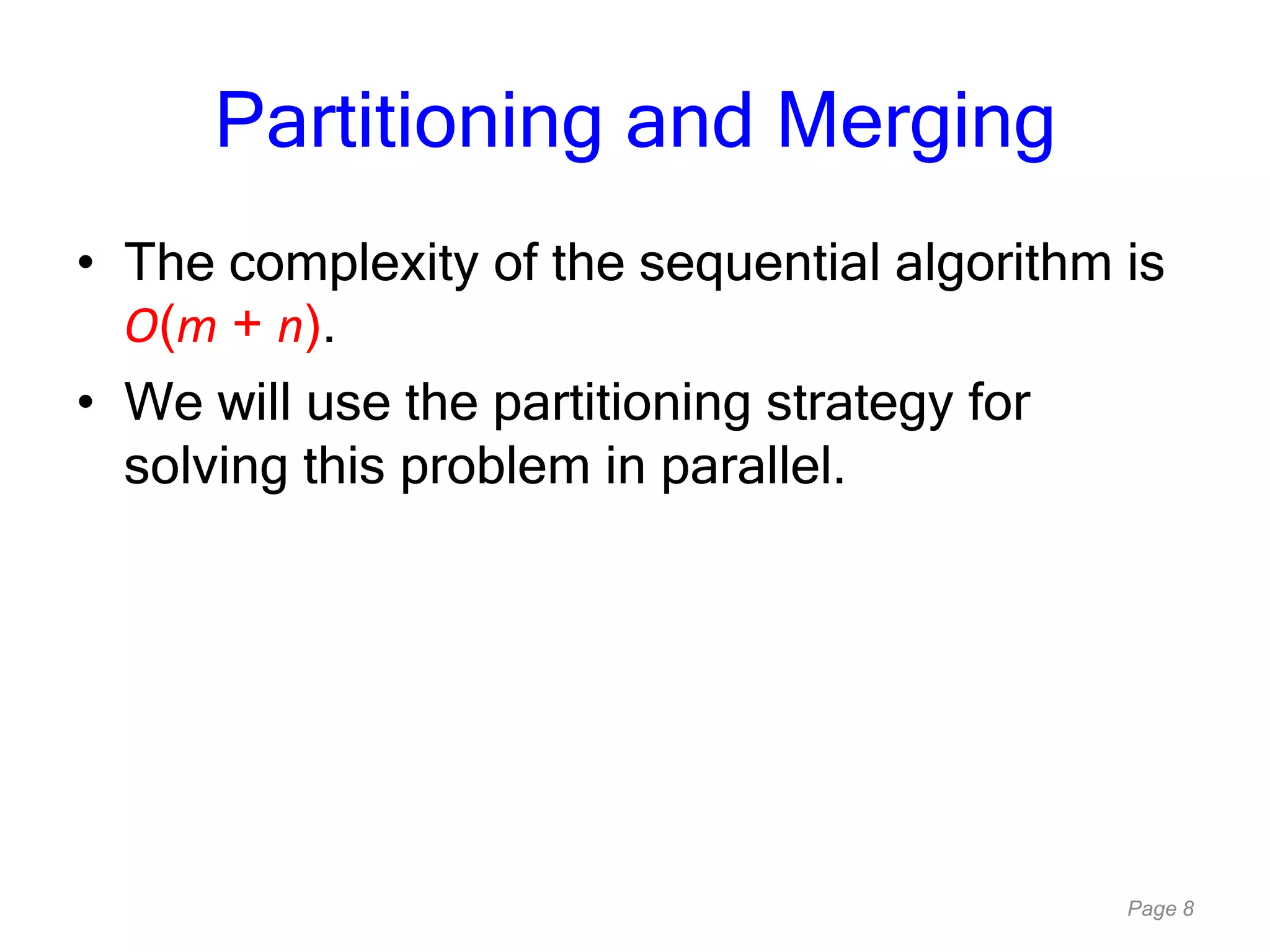 Page 8
Partitioning and Merging
• The complexity of the sequential algorithm is
O(m + n).
• We will use the partitioning strategy for
solving this problem in parallel.
 