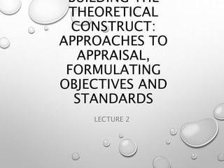 BUILDING THE
THEORETICAL
CONSTRUCT:
APPROACHES TO
APPRAISAL,
FORMULATING
OBJECTIVES AND
STANDARDS
LECTURE 2
 