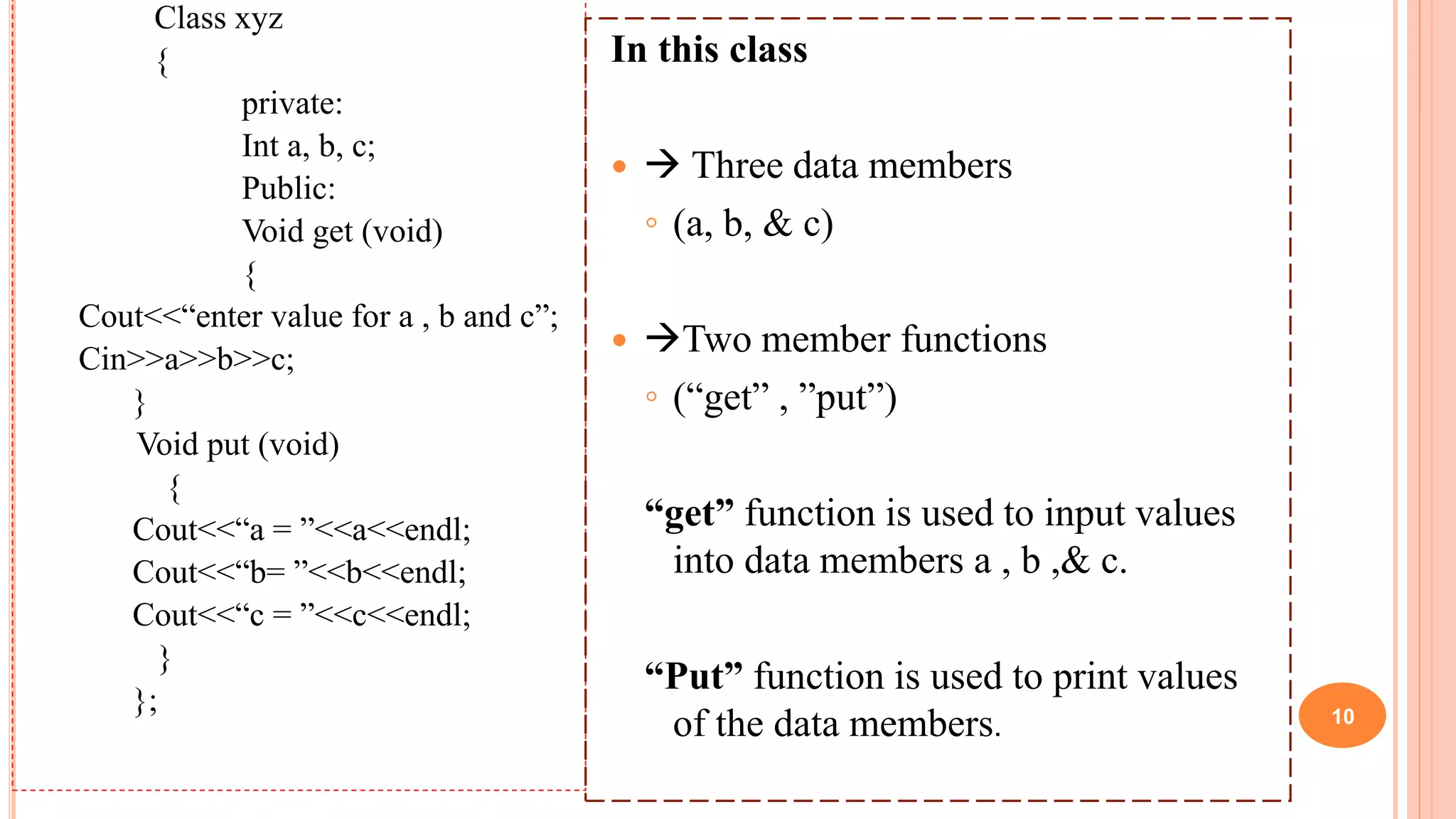 Class xyz
{
private:
Int a, b, c;
Public:
Void get (void)
{
Cout<<“enter value for a , b and c”;
Cin>>a>>b>>c;
}
Void put (void)
{
Cout<<“a = ”<<a<<endl;
Cout<<“b= ”<<b<<endl;
Cout<<“c = ”<<c<<endl;
}
};
In this class
  Three data members
◦ (a, b, & c)
 Two member functions
◦ (“get” , ”put”)
“get” function is used to input values
into data members a , b ,& c.
“Put” function is used to print values
of the data members. 10
 