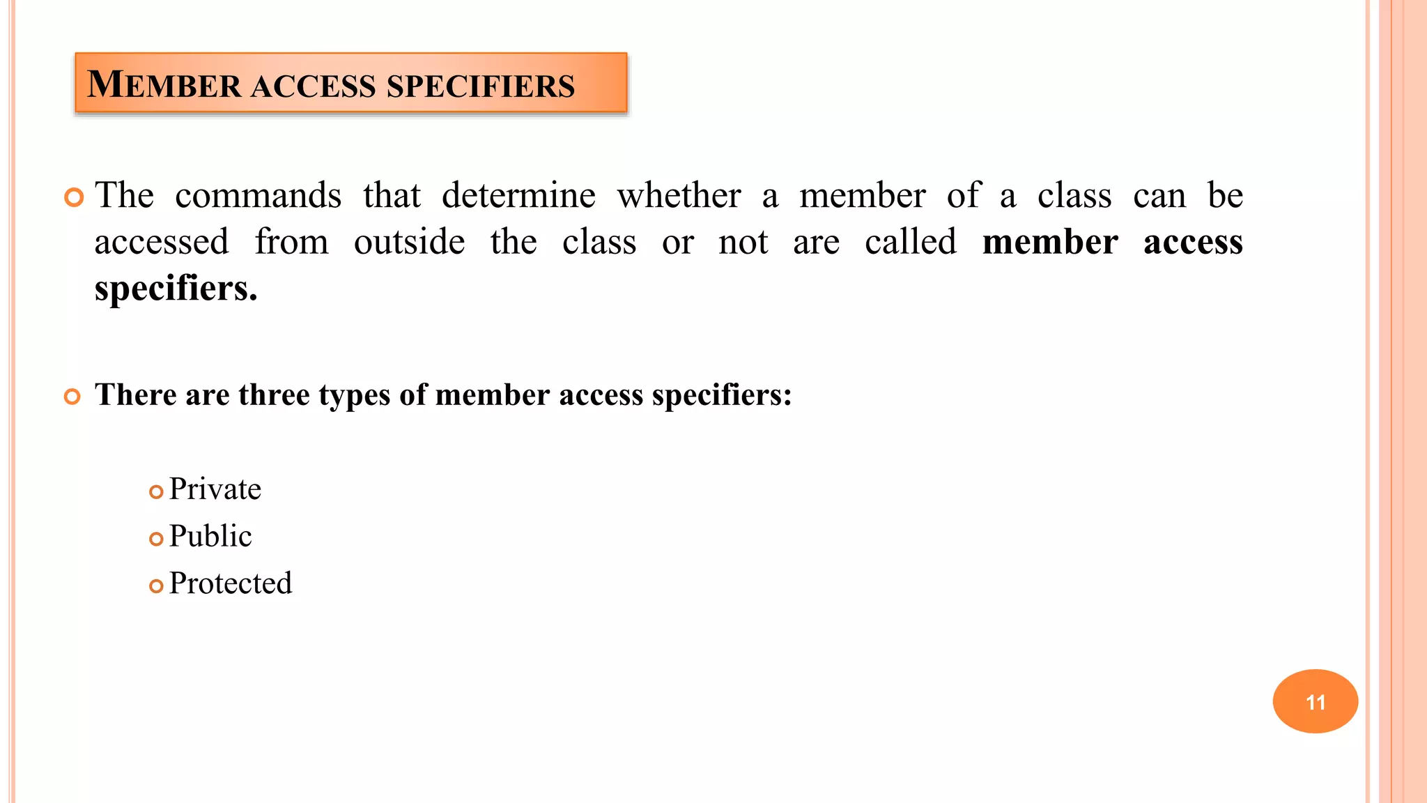 MEMBER ACCESS SPECIFIERS
 The commands that determine whether a member of a class can be
accessed from outside the class or not are called member access
specifiers.
 There are three types of member access specifiers:
 Private
 Public
 Protected
11
 