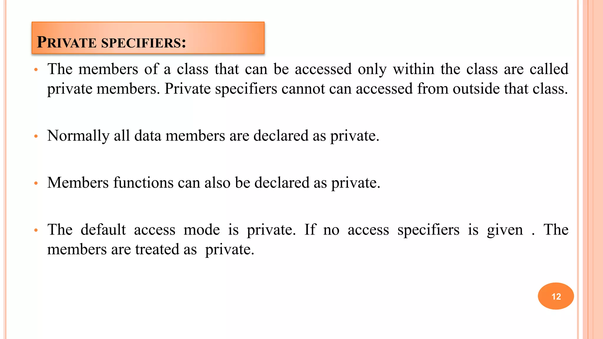 PRIVATE SPECIFIERS:
• The members of a class that can be accessed only within the class are called
private members. Private specifiers cannot can accessed from outside that class.
• Normally all data members are declared as private.
• Members functions can also be declared as private.
• The default access mode is private. If no access specifiers is given . The
members are treated as private.
12
 