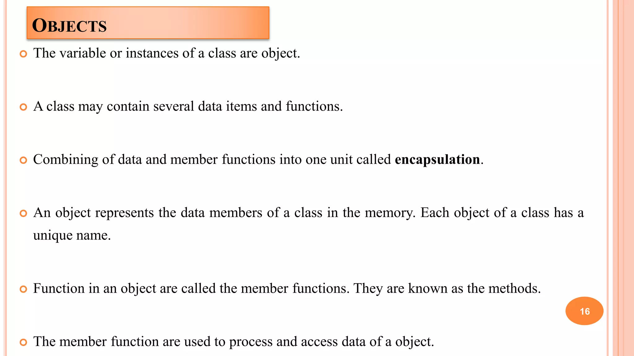 OBJECTS
 The variable or instances of a class are object.
 A class may contain several data items and functions.
 Combining of data and member functions into one unit called encapsulation.
 An object represents the data members of a class in the memory. Each object of a class has a
unique name.
 Function in an object are called the member functions. They are known as the methods.
 The member function are used to process and access data of a object.
16
 