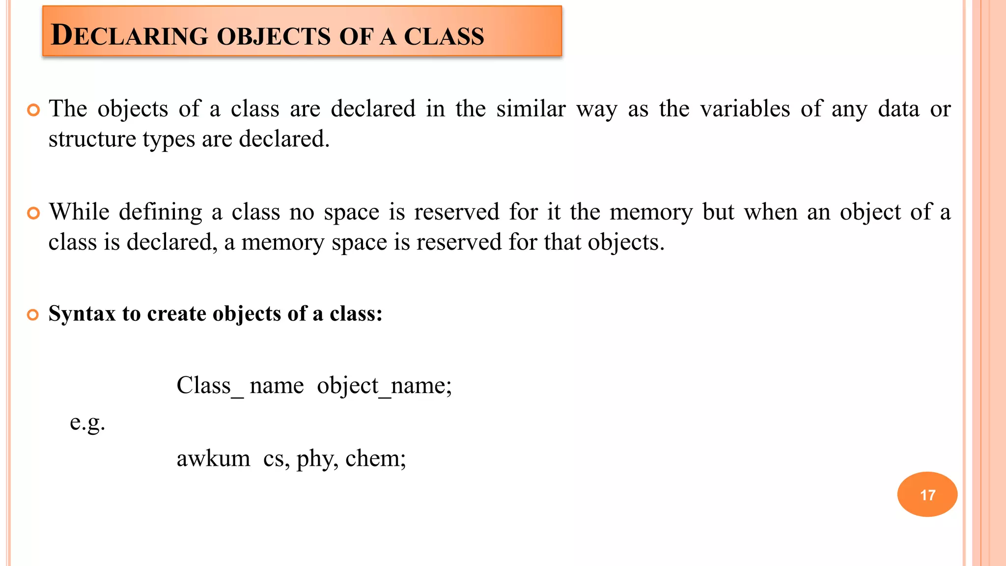 DECLARING OBJECTS OF A CLASS
 The objects of a class are declared in the similar way as the variables of any data or
structure types are declared.
 While defining a class no space is reserved for it the memory but when an object of a
class is declared, a memory space is reserved for that objects.
 Syntax to create objects of a class:
Class_ name object_name;
e.g.
awkum cs, phy, chem;
17
 