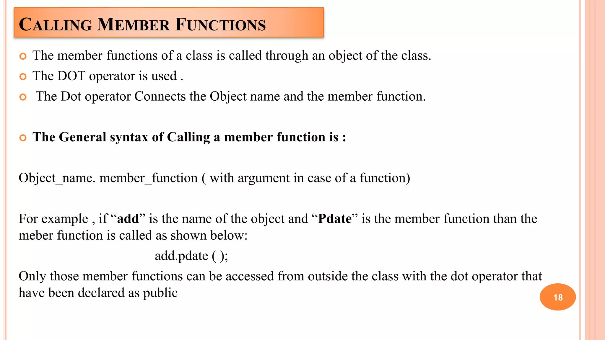 CALLING MEMBER FUNCTIONS
 The member functions of a class is called through an object of the class.
 The DOT operator is used .
 The Dot operator Connects the Object name and the member function.
 The General syntax of Calling a member function is :
Object_name. member_function ( with argument in case of a function)
For example , if “add” is the name of the object and “Pdate” is the member function than the
meber function is called as shown below:
add.pdate ( );
Only those member functions can be accessed from outside the class with the dot operator that
have been declared as public 18
 