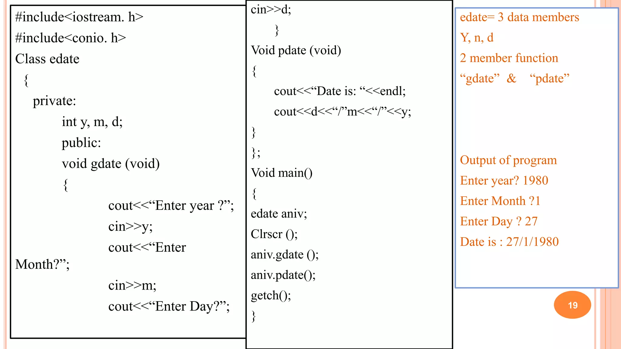 #include<iostream. h>
#include<conio. h>
Class edate
{
private:
int y, m, d;
public:
void gdate (void)
{
cout<<“Enter year ?”;
cin>>y;
cout<<“Enter
Month?”;
cin>>m;
cout<<“Enter Day?”;
cin>>d;
}
Void pdate (void)
{
cout<<“Date is: “<<endl;
cout<<d<<“/”m<<“/”<<y;
}
};
Void main()
{
edate aniv;
Clrscr ();
aniv.gdate ();
aniv.pdate();
getch();
}
edate= 3 data members
Y, n, d
2 member function
“gdate” & “pdate”
Output of program
Enter year? 1980
Enter Month ?1
Enter Day ? 27
Date is : 27/1/1980
19
 