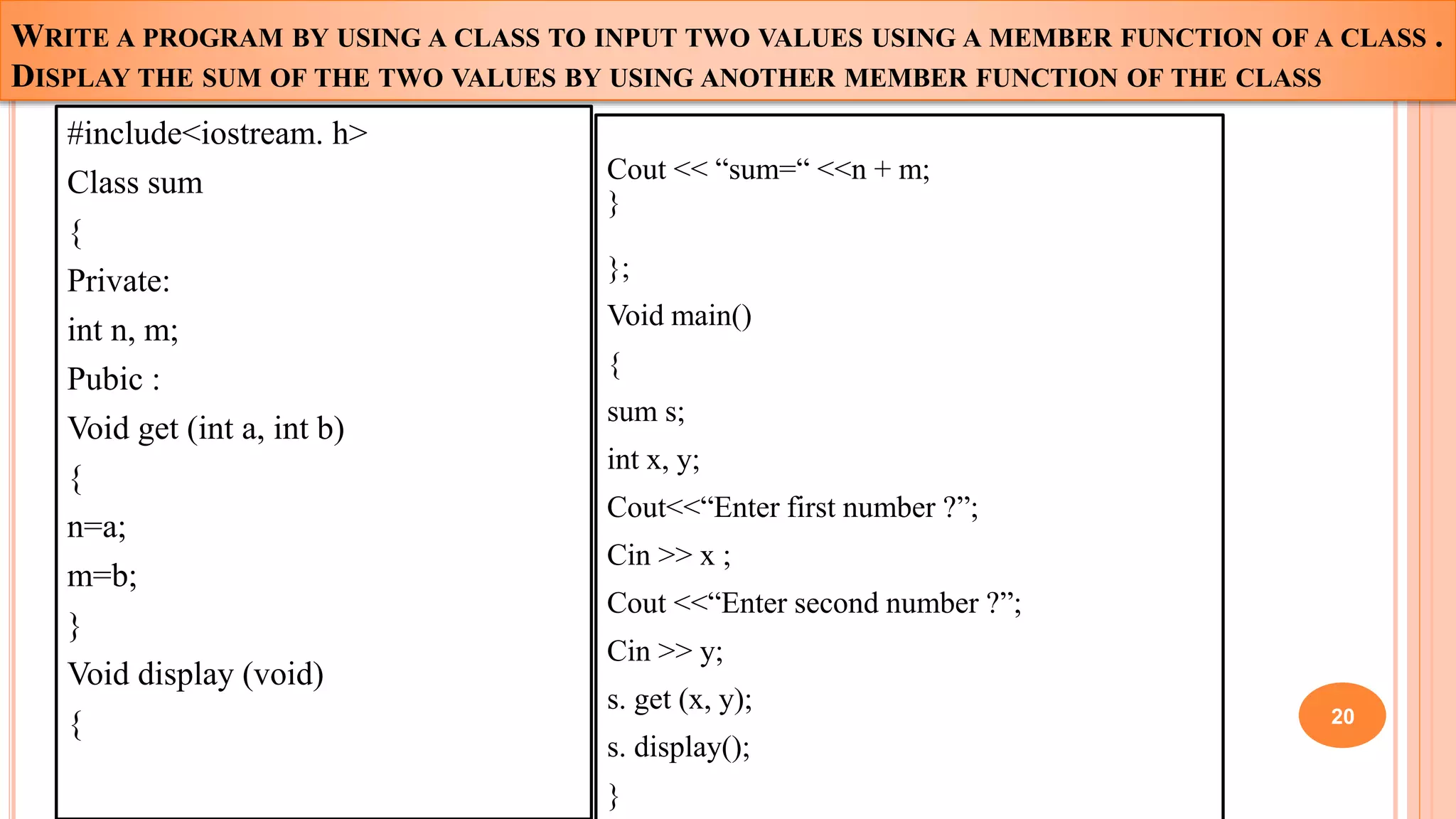WRITE A PROGRAM BY USING A CLASS TO INPUT TWO VALUES USING A MEMBER FUNCTION OF A CLASS .
DISPLAY THE SUM OF THE TWO VALUES BY USING ANOTHER MEMBER FUNCTION OF THE CLASS
#include<iostream. h>
Class sum
{
Private:
int n, m;
Pubic :
Void get (int a, int b)
{
n=a;
m=b;
}
Void display (void)
{
Cout << “sum=“ <<n + m;
}
};
Void main()
{
sum s;
int x, y;
Cout<<“Enter first number ?”;
Cin >> x ;
Cout <<“Enter second number ?”;
Cin >> y;
s. get (x, y);
s. display();
}
20
 