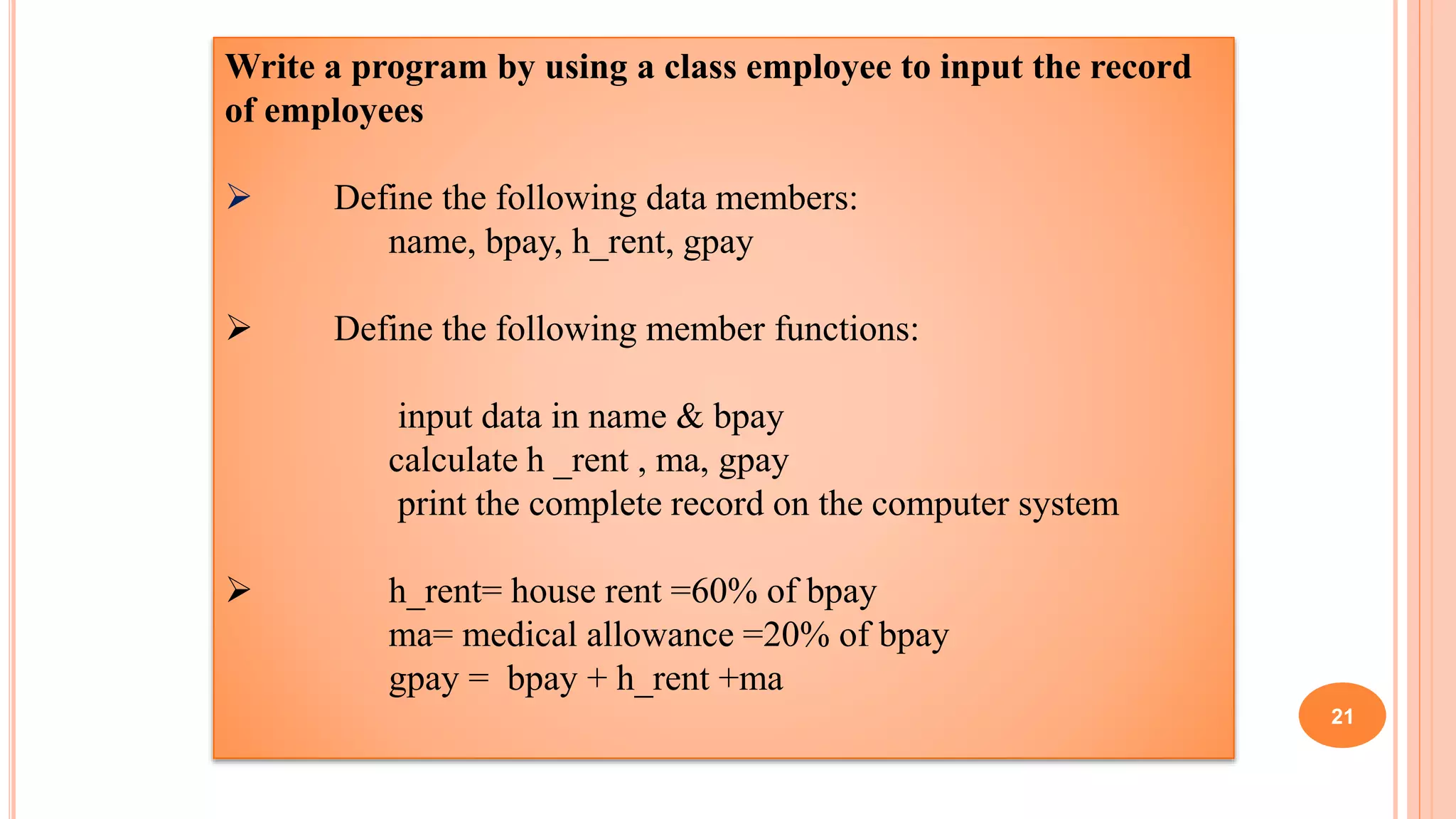 Write a program by using a class employee to input the record
of employees
 Define the following data members:
name, bpay, h_rent, gpay
 Define the following member functions:
input data in name & bpay
calculate h _rent , ma, gpay
print the complete record on the computer system
 h_rent= house rent =60% of bpay
ma= medical allowance =20% of bpay
gpay = bpay + h_rent +ma
21
 