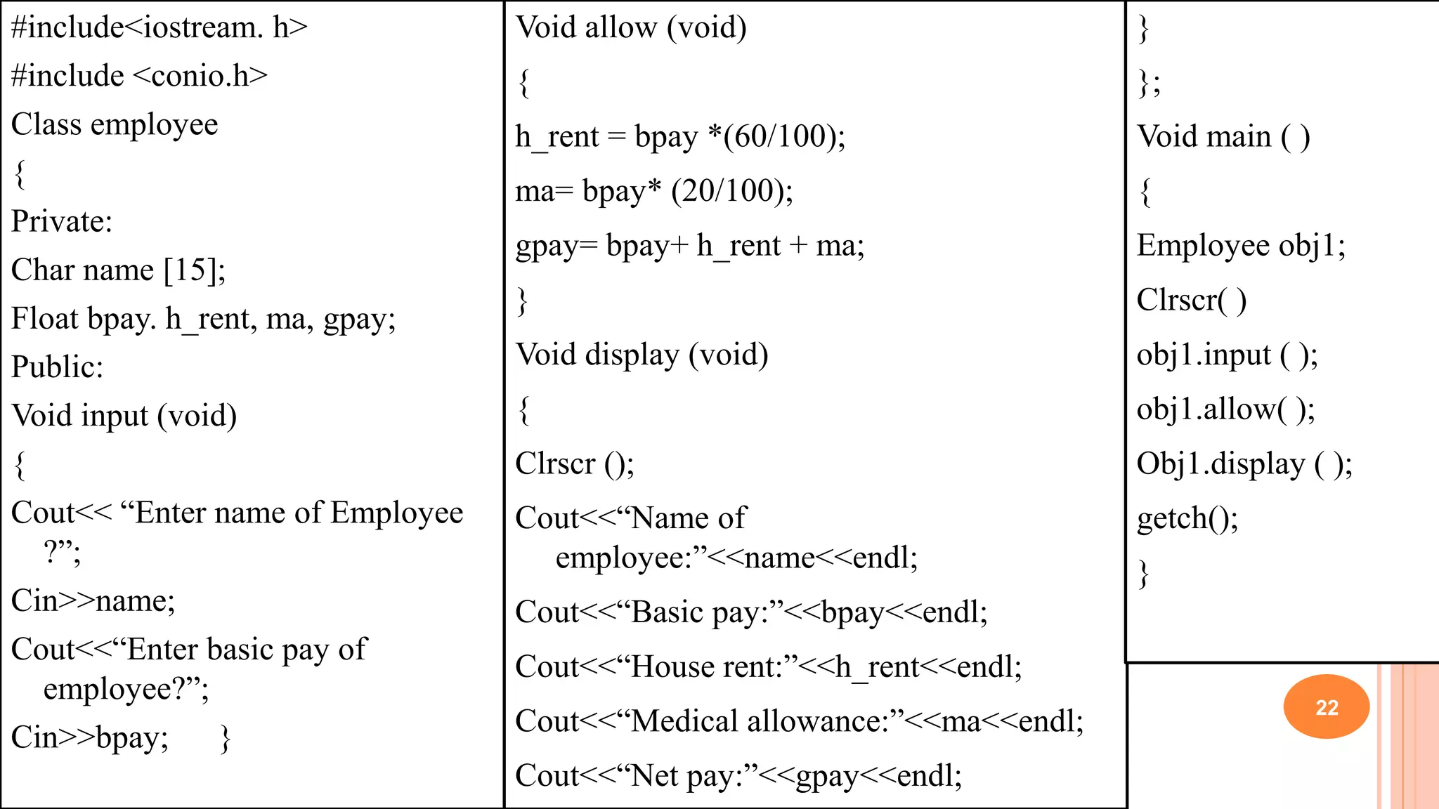 #include<iostream. h>
#include <conio.h>
Class employee
{
Private:
Char name [15];
Float bpay. h_rent, ma, gpay;
Public:
Void input (void)
{
Cout<< “Enter name of Employee
?”;
Cin>>name;
Cout<<“Enter basic pay of
employee?”;
Cin>>bpay; }
Void allow (void)
{
h_rent = bpay *(60/100);
ma= bpay* (20/100);
gpay= bpay+ h_rent + ma;
}
Void display (void)
{
Clrscr ();
Cout<<“Name of
employee:”<<name<<endl;
Cout<<“Basic pay:”<<bpay<<endl;
Cout<<“House rent:”<<h_rent<<endl;
Cout<<“Medical allowance:”<<ma<<endl;
Cout<<“Net pay:”<<gpay<<endl;
}
};
Void main ( )
{
Employee obj1;
Clrscr( )
obj1.input ( );
obj1.allow( );
Obj1.display ( );
getch();
}
22
 