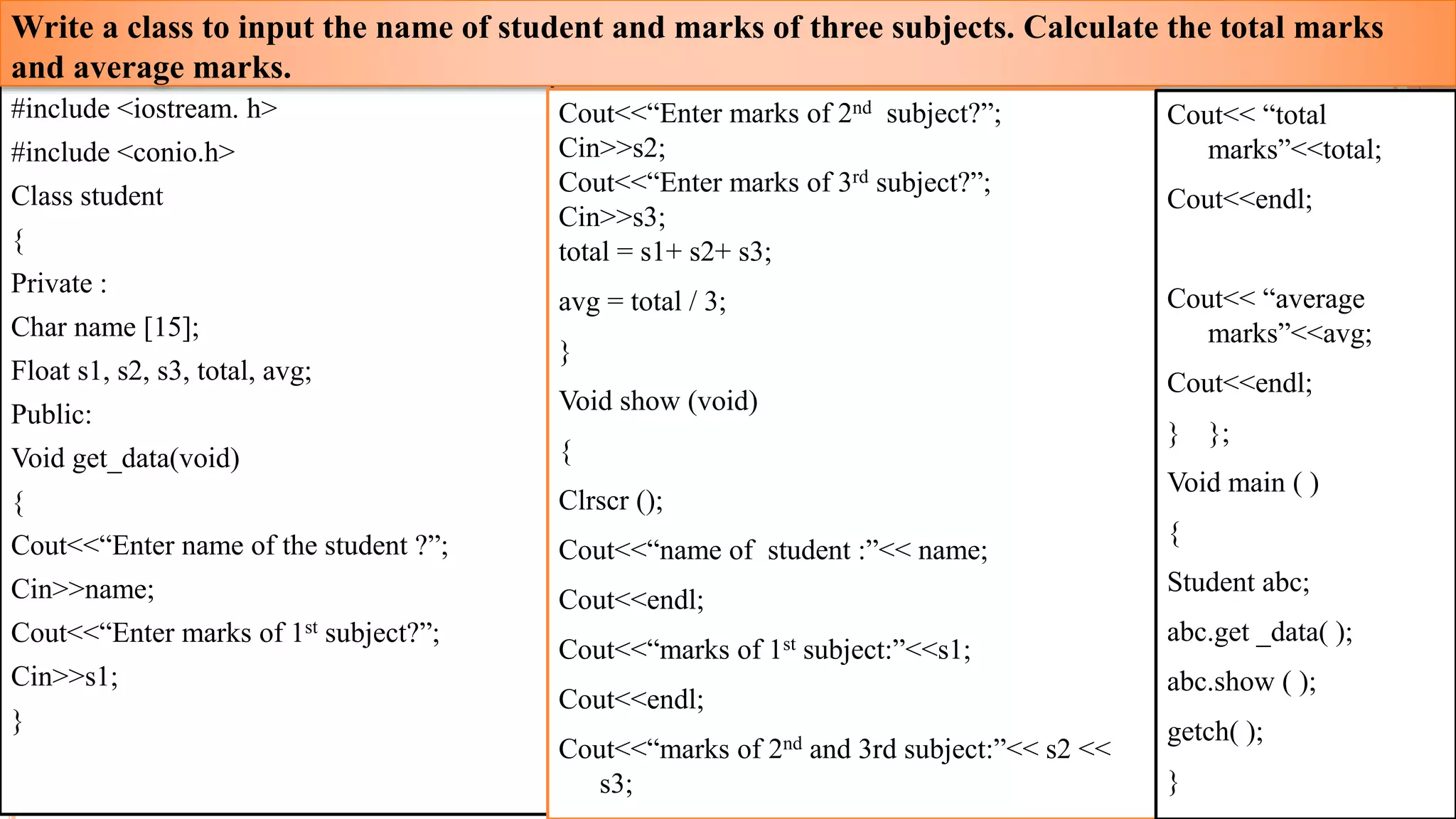 #include <iostream. h>
#include <conio.h>
Class student
{
Private :
Char name [15];
Float s1, s2, s3, total, avg;
Public:
Void get_data(void)
{
Cout<<“Enter name of the student ?”;
Cin>>name;
Cout<<“Enter marks of 1st subject?”;
Cin>>s1;
}
Write a class to input the name of student and marks of three subjects. Calculate the total marks
and average marks.
Cout<<“Enter marks of 2nd subject?”;
Cin>>s2;
Cout<<“Enter marks of 3rd subject?”;
Cin>>s3;
total = s1+ s2+ s3;
avg = total / 3;
}
Void show (void)
{
Clrscr ();
Cout<<“name of student :”<< name;
Cout<<endl;
Cout<<“marks of 1st subject:”<<s1;
Cout<<endl;
Cout<<“marks of 2nd and 3rd subject:”<< s2 <<
s3;
Cout<< “total
marks”<<total;
Cout<<endl;
Cout<< “average
marks”<<avg;
Cout<<endl;
} };
Void main ( )
{
Student abc;
abc.get _data( );
abc.show ( );
getch( );
}
23
 