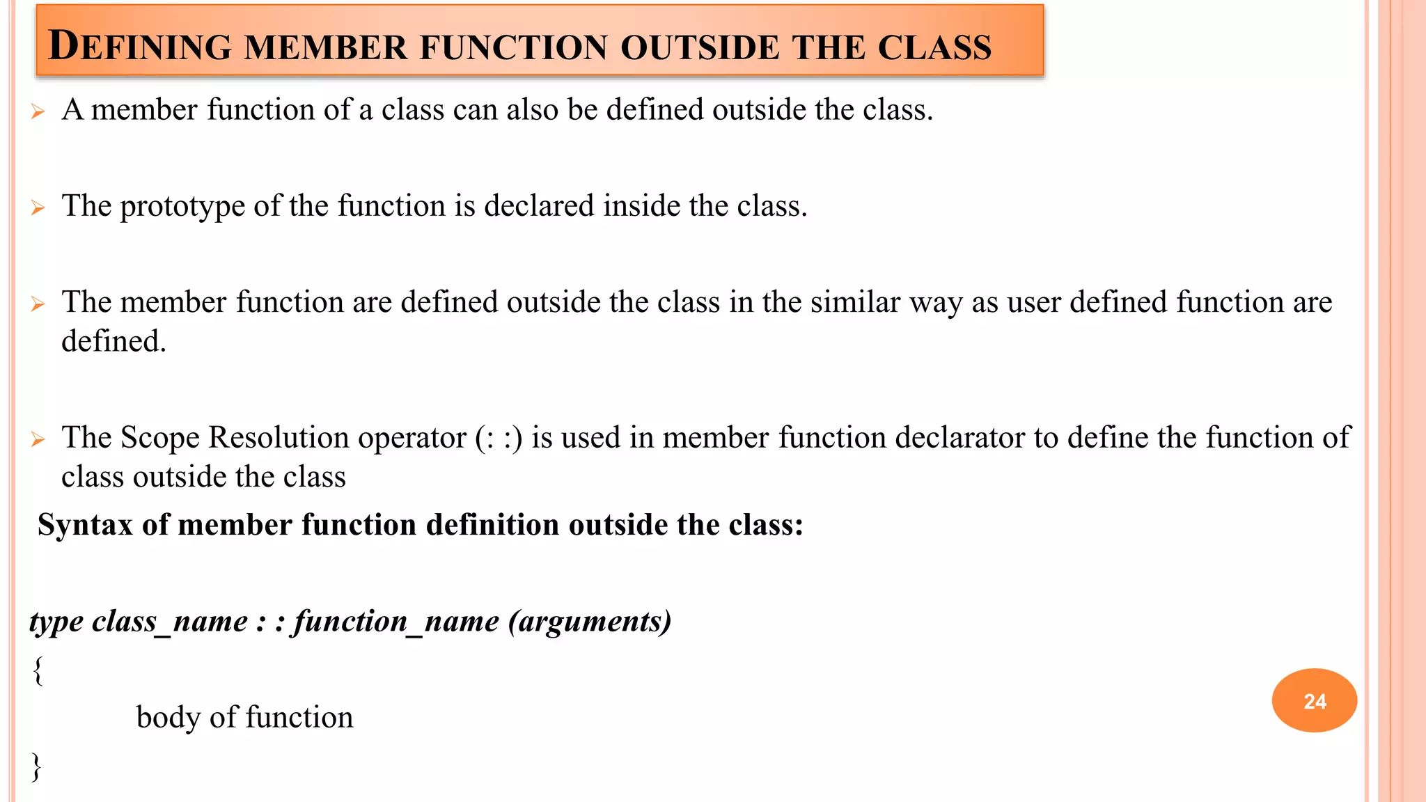 DEFINING MEMBER FUNCTION OUTSIDE THE CLASS
 A member function of a class can also be defined outside the class.
 The prototype of the function is declared inside the class.
 The member function are defined outside the class in the similar way as user defined function are
defined.
 The Scope Resolution operator (: :) is used in member function declarator to define the function of
class outside the class
Syntax of member function definition outside the class:
type class_name : : function_name (arguments)
{
body of function
}
24
 