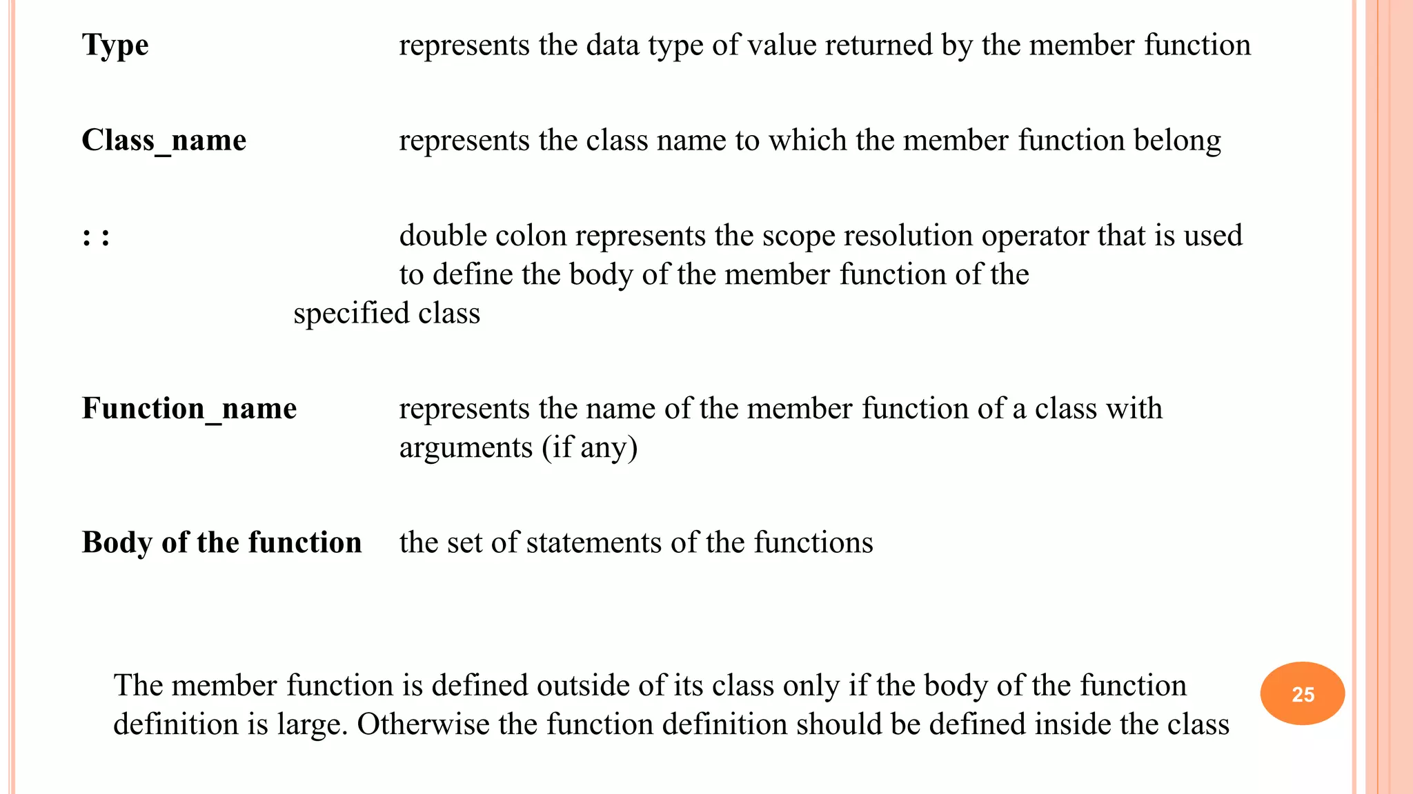 Type represents the data type of value returned by the member function
Class_name represents the class name to which the member function belong
: : double colon represents the scope resolution operator that is used
to define the body of the member function of the
specified class
Function_name represents the name of the member function of a class with
arguments (if any)
Body of the function the set of statements of the functions
The member function is defined outside of its class only if the body of the function
definition is large. Otherwise the function definition should be defined inside the class
25
 