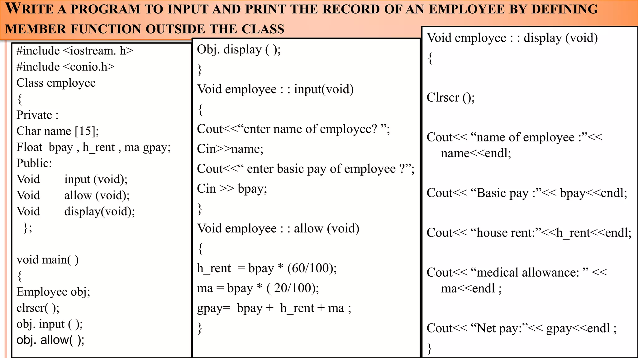 WRITE A PROGRAM TO INPUT AND PRINT THE RECORD OF AN EMPLOYEE BY DEFINING
MEMBER FUNCTION OUTSIDE THE CLASS
#include <iostream. h>
#include <conio.h>
Class employee
{
Private :
Char name [15];
Float bpay , h_rent , ma gpay;
Public:
Void input (void);
Void allow (void);
Void display(void);
};
void main( )
{
Employee obj;
clrscr( );
obj. input ( );
obj. allow( );
26
Obj. display ( );
}
Void employee : : input(void)
{
Cout<<“enter name of employee? ”;
Cin>>name;
Cout<<“ enter basic pay of employee ?”;
Cin >> bpay;
}
Void employee : : allow (void)
{
h_rent = bpay * (60/100);
ma = bpay * ( 20/100);
gpay= bpay + h_rent + ma ;
}
Void employee : : display (void)
{
Clrscr ();
Cout<< “name of employee :”<<
name<<endl;
Cout<< “Basic pay :”<< bpay<<endl;
Cout<< “house rent:”<<h_rent<<endl;
Cout<< “medical allowance: ” <<
ma<<endl ;
Cout<< “Net pay:”<< gpay<<endl ;
}
 