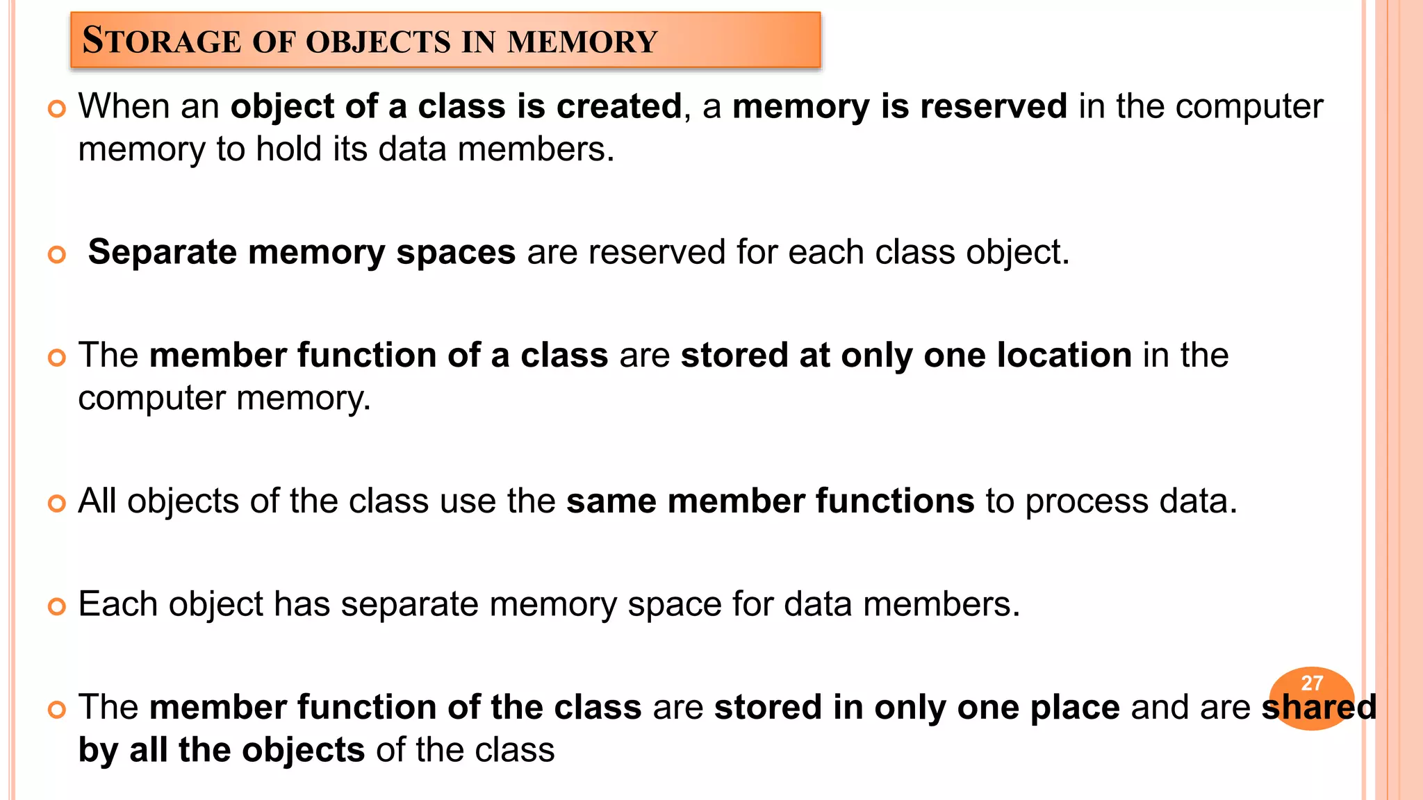 STORAGE OF OBJECTS IN MEMORY
 When an object of a class is created, a memory is reserved in the computer
memory to hold its data members.
 Separate memory spaces are reserved for each class object.
 The member function of a class are stored at only one location in the
computer memory.
 All objects of the class use the same member functions to process data.
 Each object has separate memory space for data members.
 The member function of the class are stored in only one place and are shared
by all the objects of the class
27
 