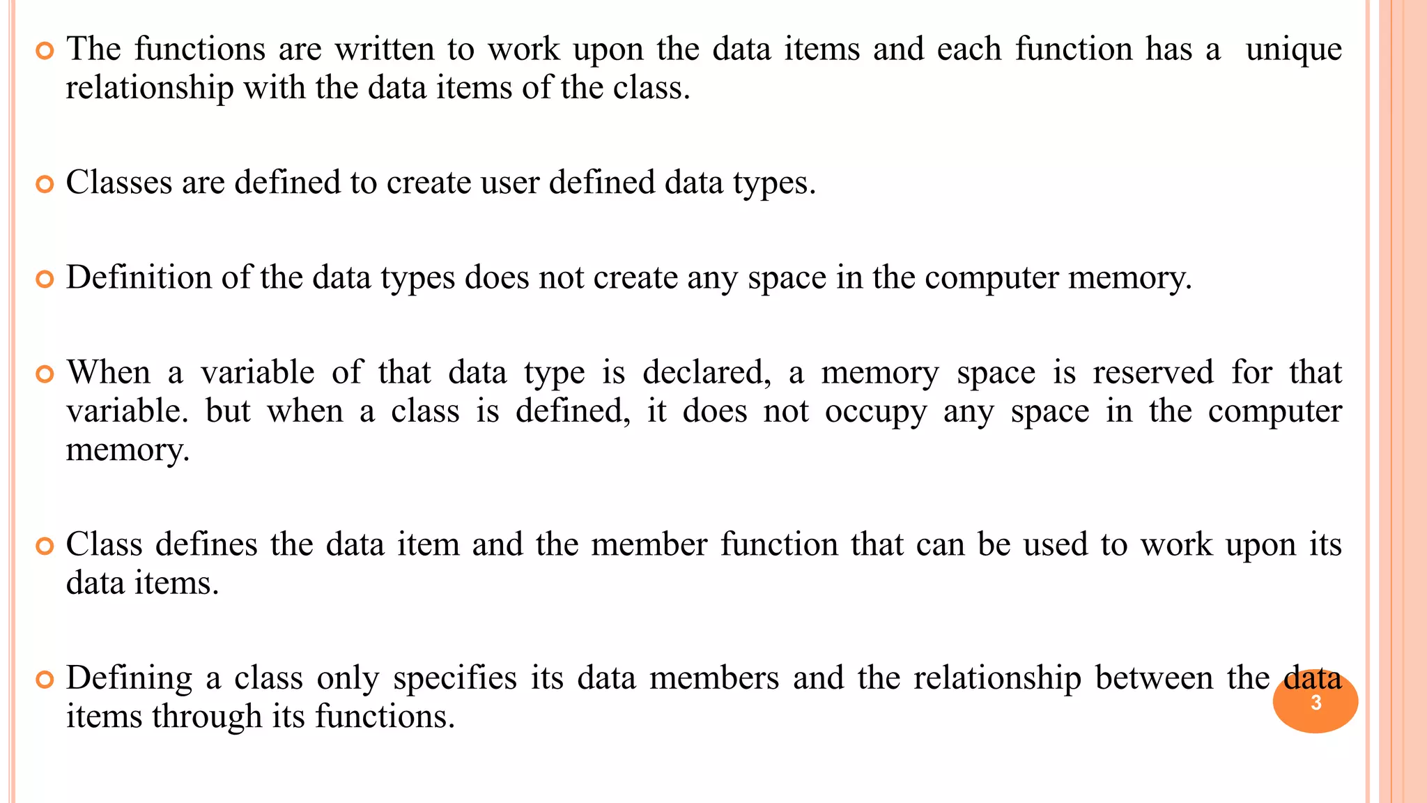  The functions are written to work upon the data items and each function has a unique
relationship with the data items of the class.
 Classes are defined to create user defined data types.
 Definition of the data types does not create any space in the computer memory.
 When a variable of that data type is declared, a memory space is reserved for that
variable. but when a class is defined, it does not occupy any space in the computer
memory.
 Class defines the data item and the member function that can be used to work upon its
data items.
 Defining a class only specifies its data members and the relationship between the data
items through its functions. 3
 