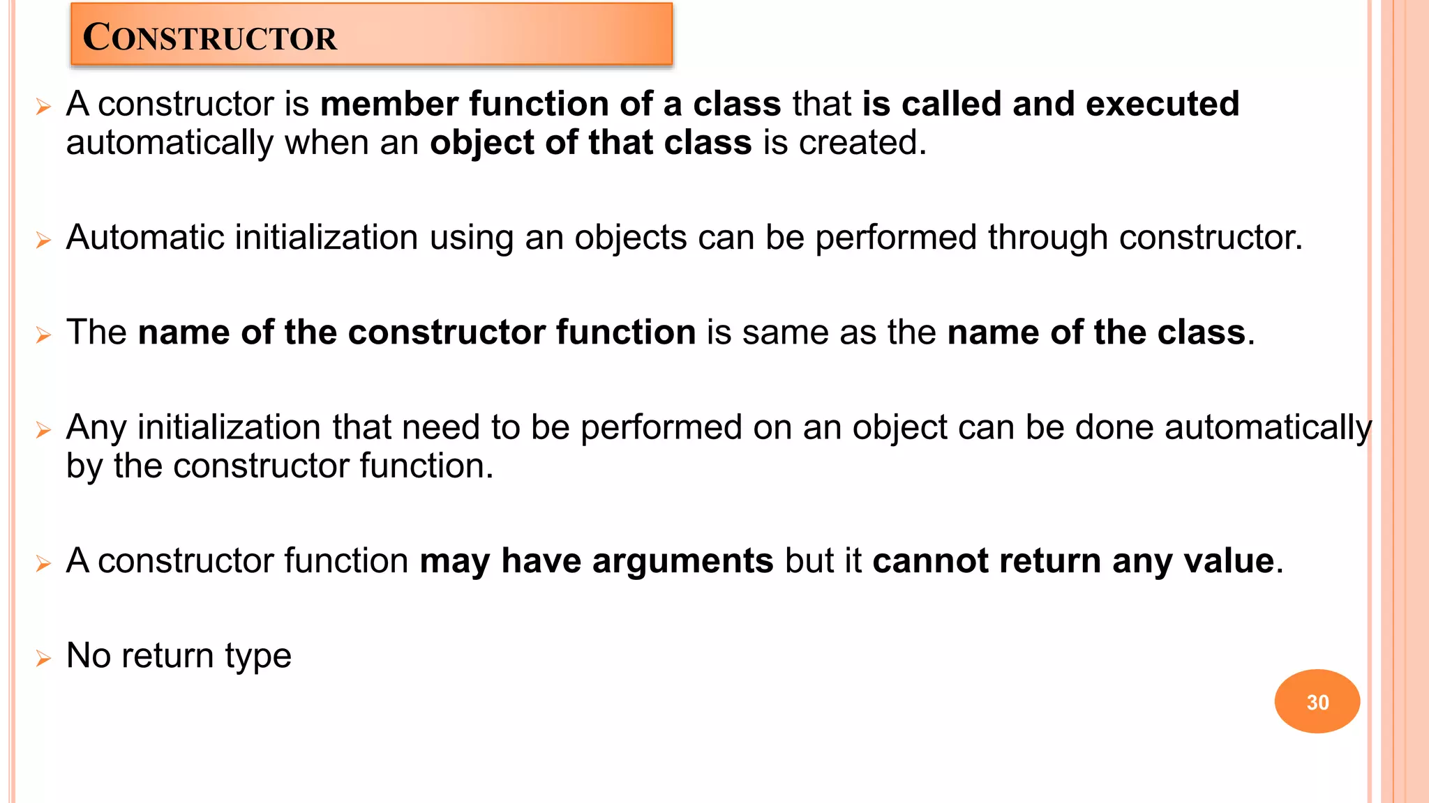 CONSTRUCTOR
 A constructor is member function of a class that is called and executed
automatically when an object of that class is created.
 Automatic initialization using an objects can be performed through constructor.
 The name of the constructor function is same as the name of the class.
 Any initialization that need to be performed on an object can be done automatically
by the constructor function.
 A constructor function may have arguments but it cannot return any value.
 No return type
30
 
