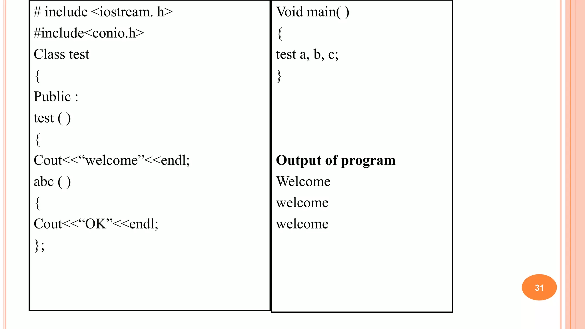 # include <iostream. h>
#include<conio.h>
Class test
{
Public :
test ( )
{
Cout<<“welcome”<<endl;
abc ( )
{
Cout<<“OK”<<endl;
};
31
Void main( )
{
test a, b, c;
}
Output of program
Welcome
welcome
welcome
 
