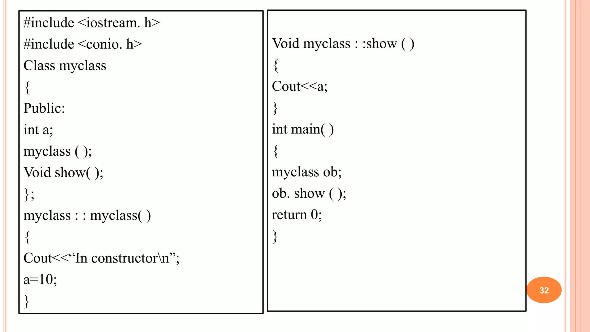 #include <iostream. h>
#include <conio. h>
Class myclass
{
Public:
int a;
myclass ( );
Void show( );
};
myclass : : myclass( )
{
Cout<<“In constructorn”;
a=10;
}
32
Void myclass : :show ( )
{
Cout<<a;
}
int main( )
{
myclass ob;
ob. show ( );
return 0;
}
 
