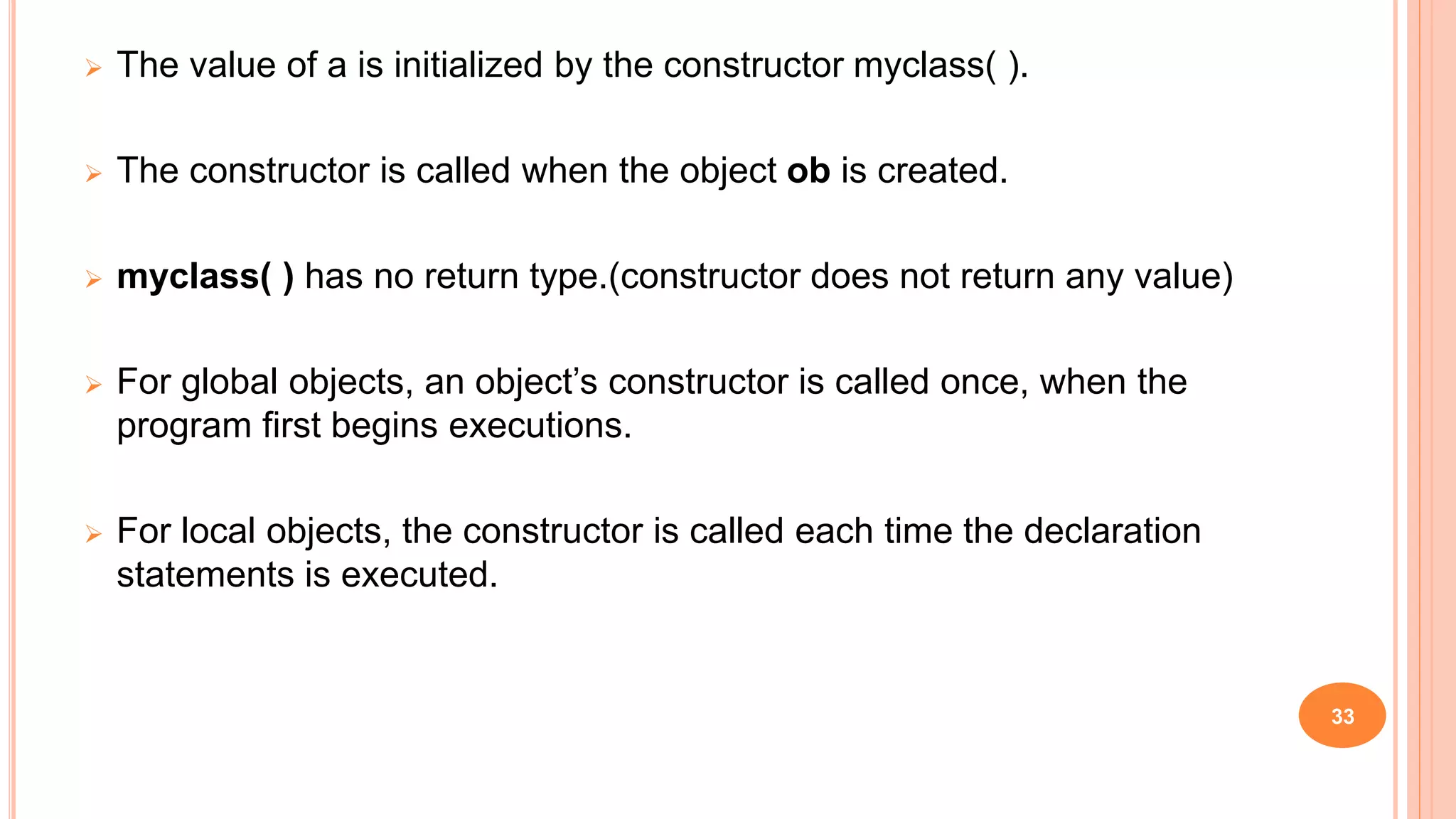  The value of a is initialized by the constructor myclass( ).
 The constructor is called when the object ob is created.
 myclass( ) has no return type.(constructor does not return any value)
 For global objects, an object’s constructor is called once, when the
program first begins executions.
 For local objects, the constructor is called each time the declaration
statements is executed.
33
 