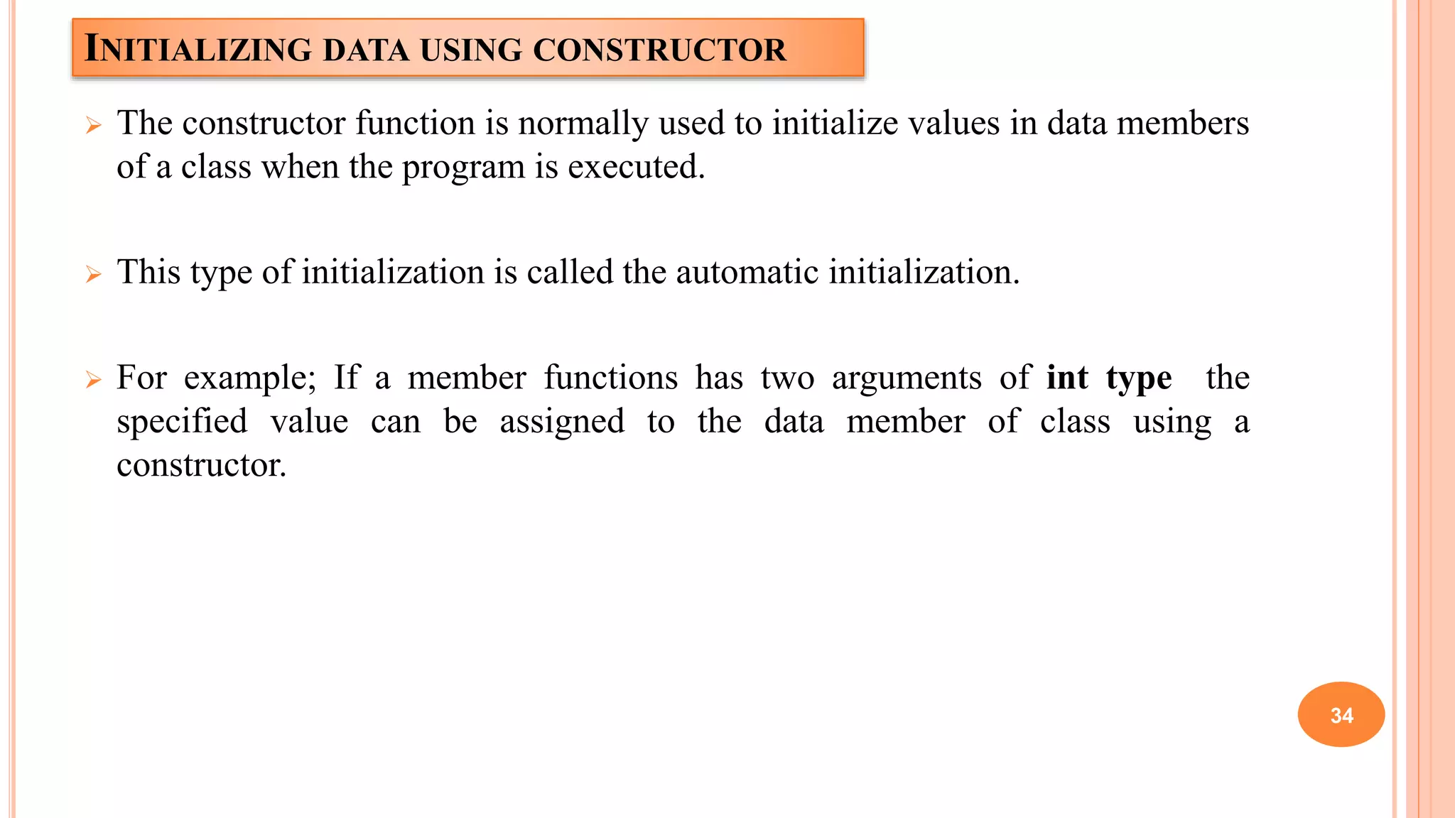 INITIALIZING DATA USING CONSTRUCTOR
 The constructor function is normally used to initialize values in data members
of a class when the program is executed.
 This type of initialization is called the automatic initialization.
 For example; If a member functions has two arguments of int type the
specified value can be assigned to the data member of class using a
constructor.
34
 