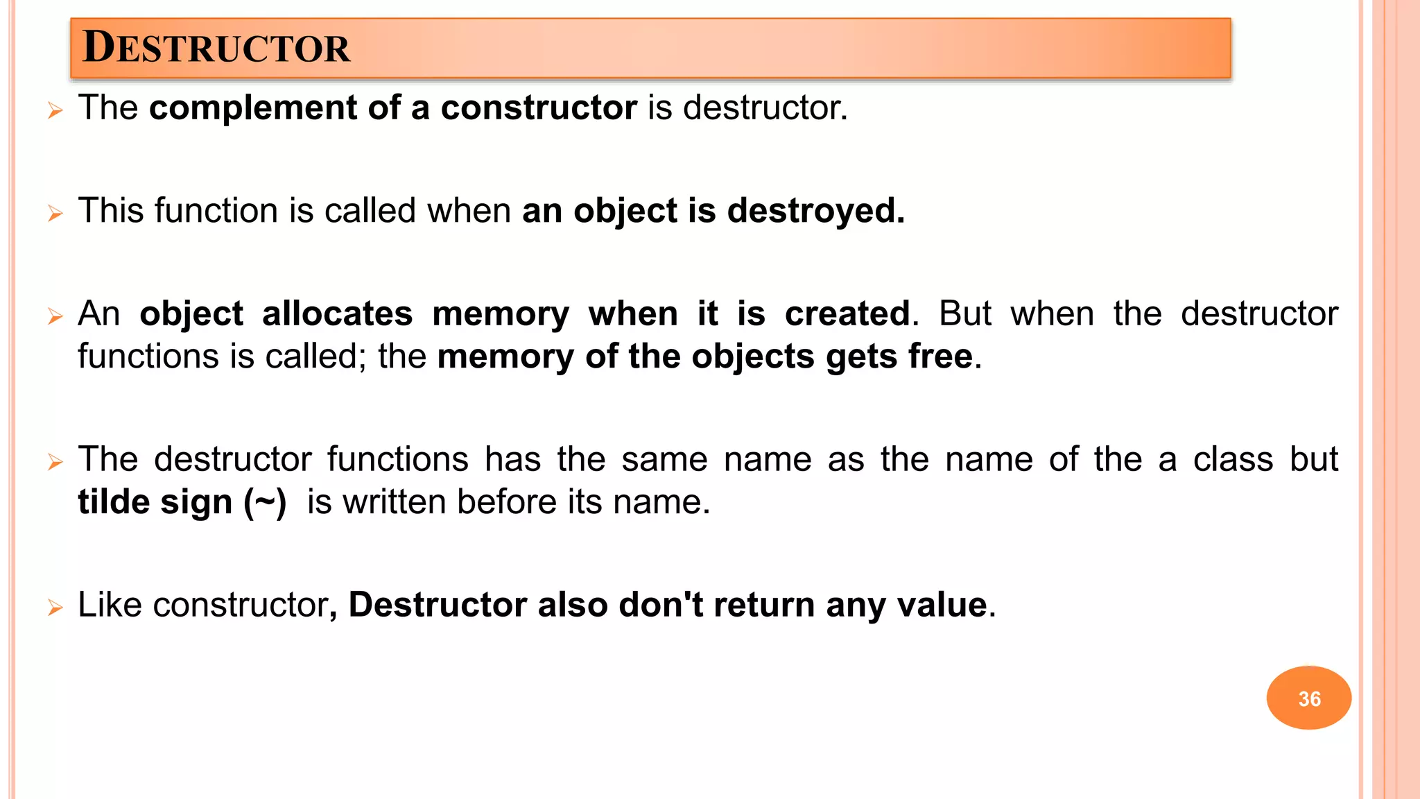 DESTRUCTOR
 The complement of a constructor is destructor.
 This function is called when an object is destroyed.
 An object allocates memory when it is created. But when the destructor
functions is called; the memory of the objects gets free.
 The destructor functions has the same name as the name of the a class but
tilde sign (~) is written before its name.
 Like constructor, Destructor also don't return any value.
36
 