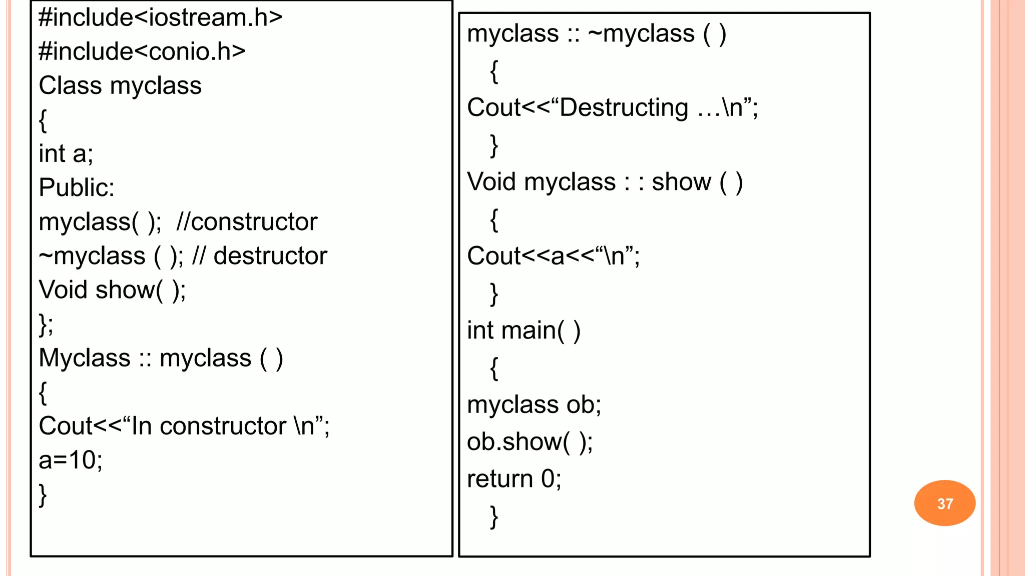 #include<iostream.h>
#include<conio.h>
Class myclass
{
int a;
Public:
myclass( ); //constructor
~myclass ( ); // destructor
Void show( );
};
Myclass :: myclass ( )
{
Cout<<“In constructor n”;
a=10;
} 37
myclass :: ~myclass ( )
{
Cout<<“Destructing …n”;
}
Void myclass : : show ( )
{
Cout<<a<<“n”;
}
int main( )
{
myclass ob;
ob.show( );
return 0;
}
 
