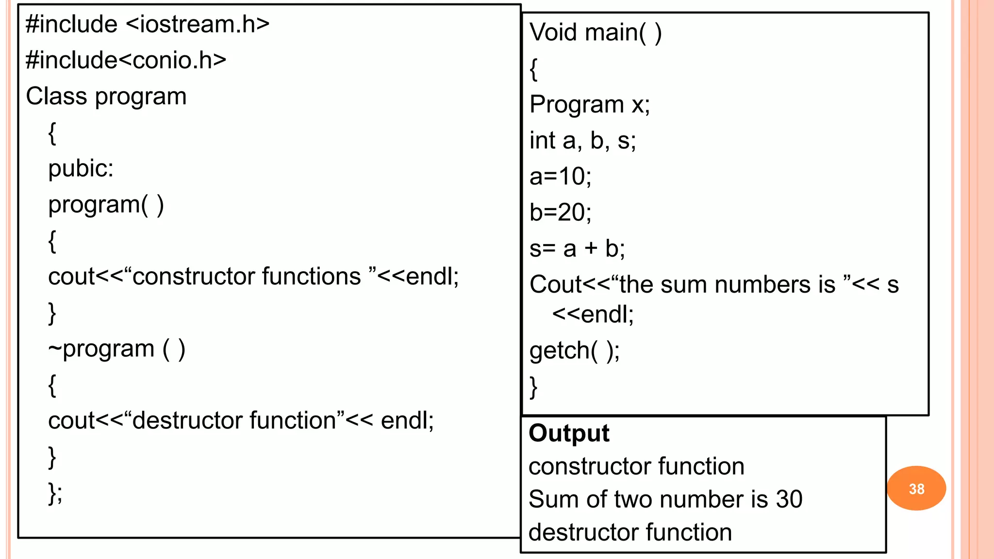 #include <iostream.h>
#include<conio.h>
Class program
{
pubic:
program( )
{
cout<<“constructor functions ”<<endl;
}
~program ( )
{
cout<<“destructor function”<< endl;
}
}; 38
Void main( )
{
Program x;
int a, b, s;
a=10;
b=20;
s= a + b;
Cout<<“the sum numbers is ”<< s
<<endl;
getch( );
}
Output
constructor function
Sum of two number is 30
destructor function
 