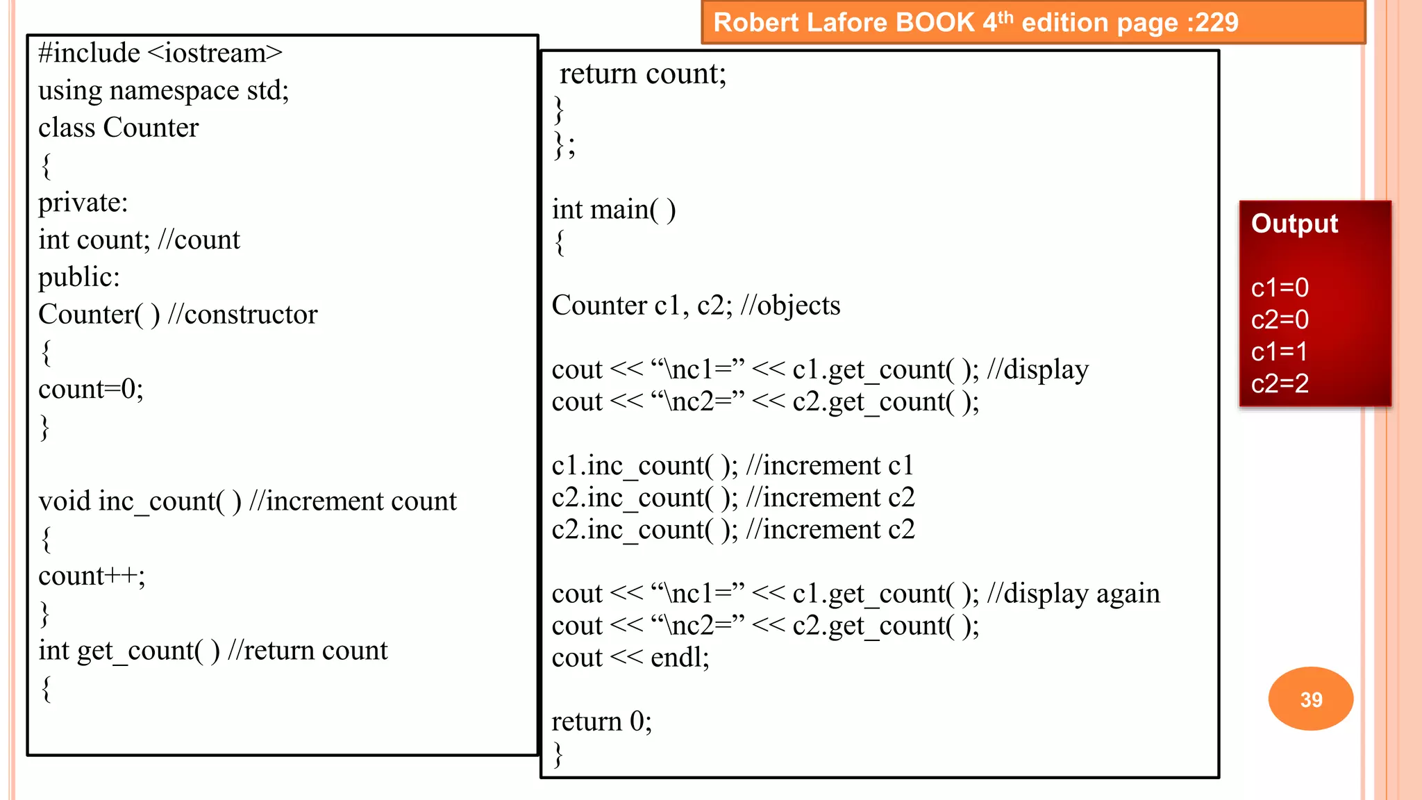 #include <iostream>
using namespace std;
class Counter
{
private:
int count; //count
public:
Counter( ) //constructor
{
count=0;
}
void inc_count( ) //increment count
{
count++;
}
int get_count( ) //return count
{ 39
return count;
}
};
int main( )
{
Counter c1, c2; //objects
cout << “nc1=” << c1.get_count( ); //display
cout << “nc2=” << c2.get_count( );
c1.inc_count( ); //increment c1
c2.inc_count( ); //increment c2
c2.inc_count( ); //increment c2
cout << “nc1=” << c1.get_count( ); //display again
cout << “nc2=” << c2.get_count( );
cout << endl;
return 0;
}
Robert Lafore BOOK 4th edition page :229
Output
c1=0
c2=0
c1=1
c2=2
 