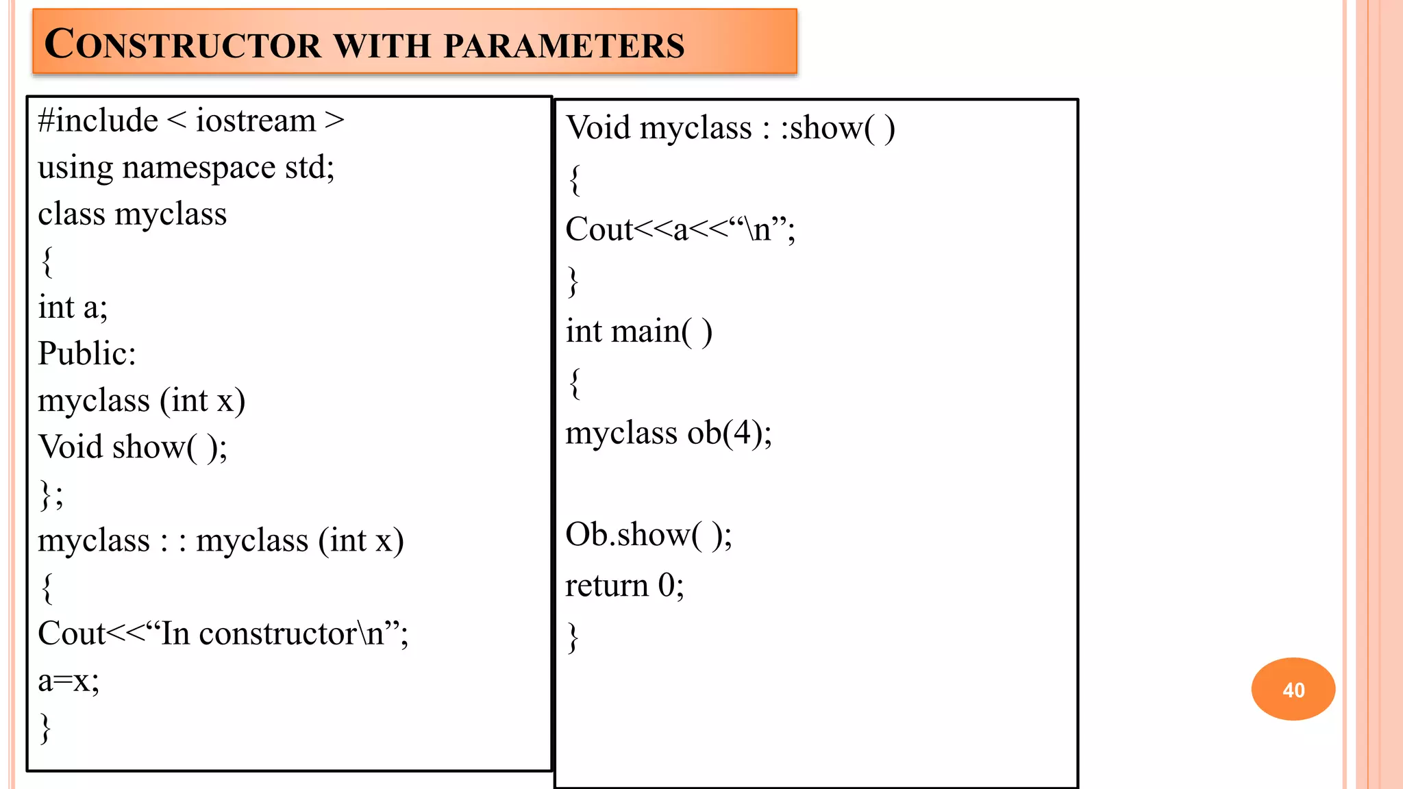 CONSTRUCTOR WITH PARAMETERS
#include < iostream >
using namespace std;
class myclass
{
int a;
Public:
myclass (int x)
Void show( );
};
myclass : : myclass (int x)
{
Cout<<“In constructorn”;
a=x;
}
40
Void myclass : :show( )
{
Cout<<a<<“n”;
}
int main( )
{
myclass ob(4);
Ob.show( );
return 0;
}
 