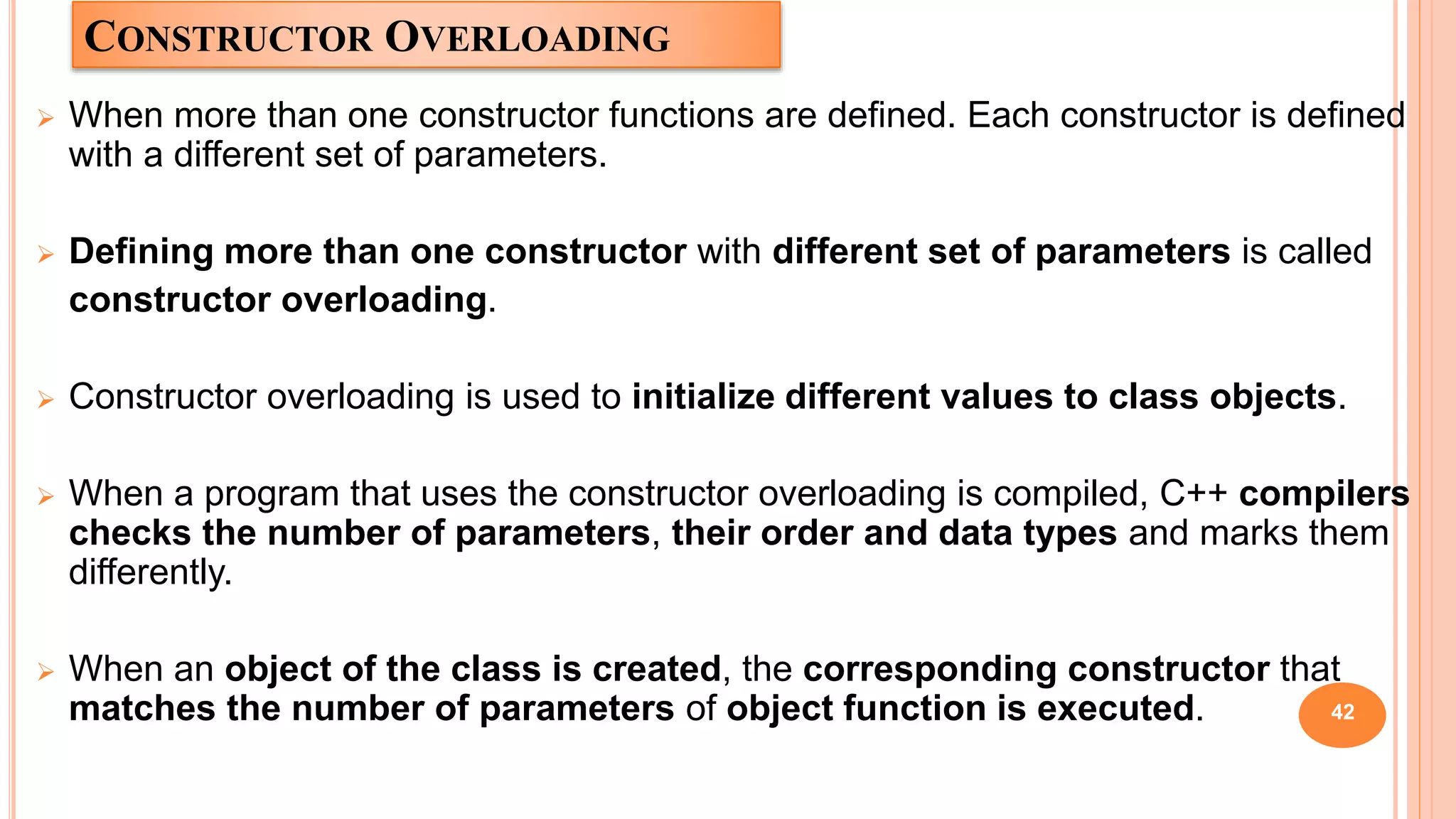 CONSTRUCTOR OVERLOADING
 When more than one constructor functions are defined. Each constructor is defined
with a different set of parameters.
 Defining more than one constructor with different set of parameters is called
constructor overloading.
 Constructor overloading is used to initialize different values to class objects.
 When a program that uses the constructor overloading is compiled, C++ compilers
checks the number of parameters, their order and data types and marks them
differently.
 When an object of the class is created, the corresponding constructor that
matches the number of parameters of object function is executed. 42
 