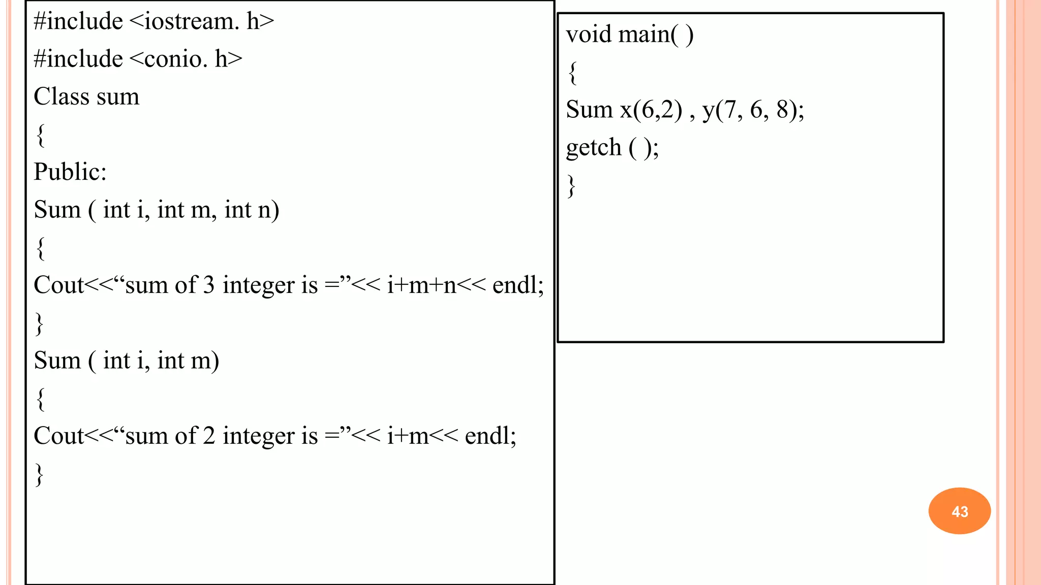 #include <iostream. h>
#include <conio. h>
Class sum
{
Public:
Sum ( int i, int m, int n)
{
Cout<<“sum of 3 integer is =”<< i+m+n<< endl;
}
Sum ( int i, int m)
{
Cout<<“sum of 2 integer is =”<< i+m<< endl;
}
43
void main( )
{
Sum x(6,2) , y(7, 6, 8);
getch ( );
}
 