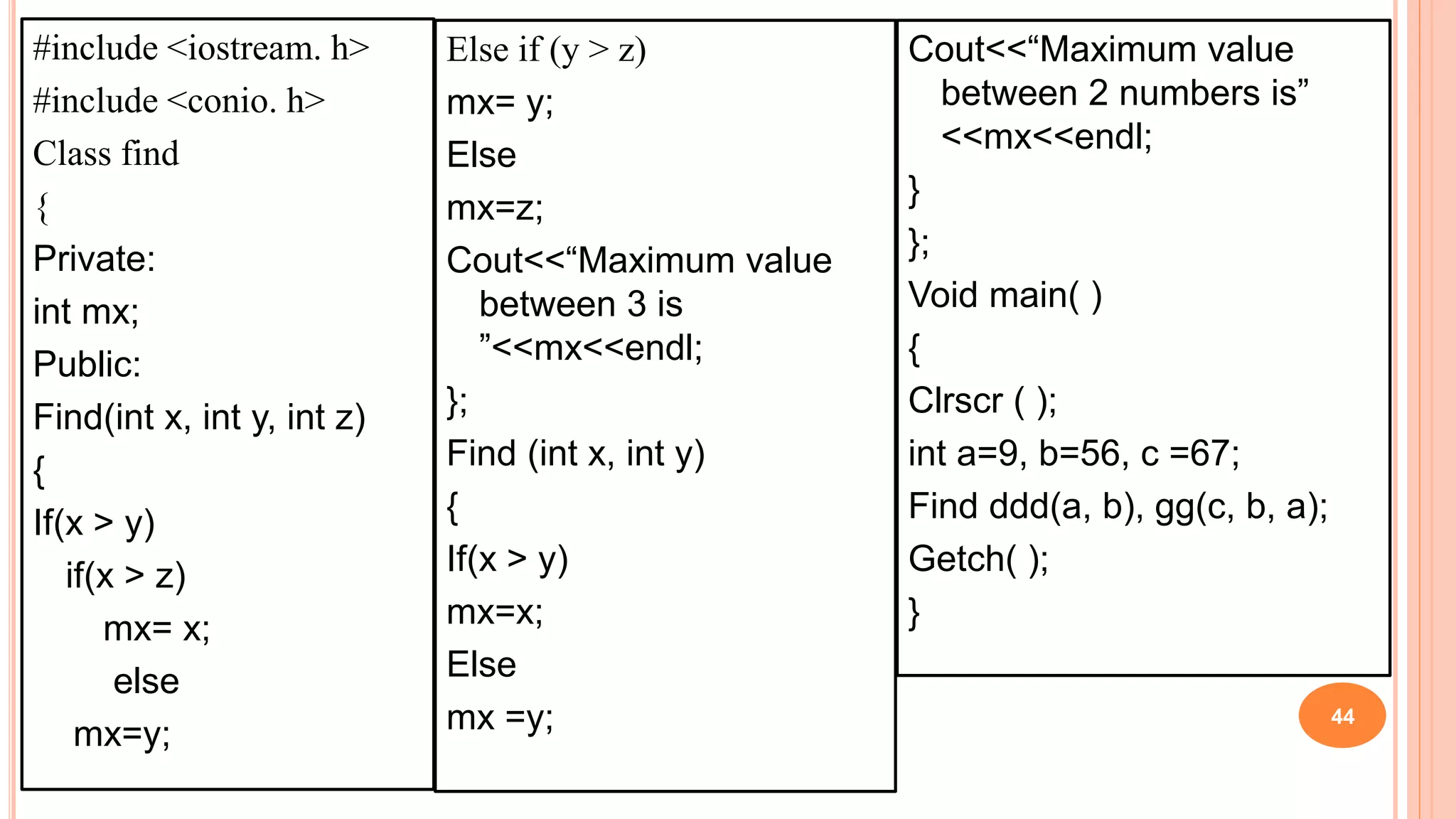 #include <iostream. h>
#include <conio. h>
Class find
{
Private:
int mx;
Public:
Find(int x, int y, int z)
{
If(x > y)
if(x > z)
mx= x;
else
mx=y;
44
Else if (y > z)
mx= y;
Else
mx=z;
Cout<<“Maximum value
between 3 is
”<<mx<<endl;
};
Find (int x, int y)
{
If(x > y)
mx=x;
Else
mx =y;
Cout<<“Maximum value
between 2 numbers is”
<<mx<<endl;
}
};
Void main( )
{
Clrscr ( );
int a=9, b=56, c =67;
Find ddd(a, b), gg(c, b, a);
Getch( );
}
 