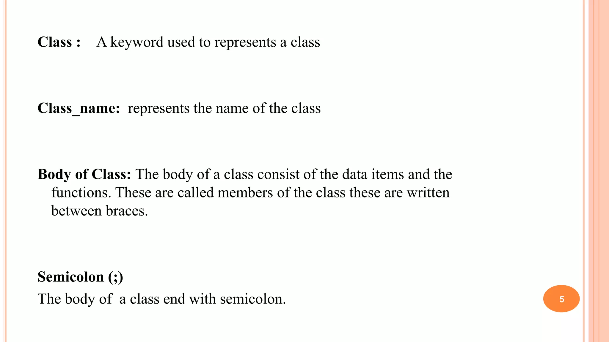 Class : A keyword used to represents a class
Class_name: represents the name of the class
Body of Class: The body of a class consist of the data items and the
functions. These are called members of the class these are written
between braces.
Semicolon (;)
The body of a class end with semicolon. 5
 