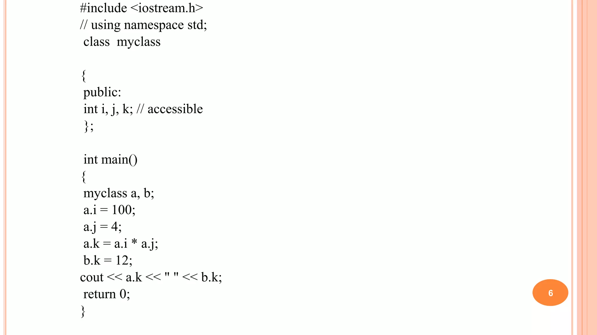 #include <iostream.h>
// using namespace std;
class myclass
{
public:
int i, j, k; // accessible
};
int main()
{
myclass a, b;
a.i = 100;
a.j = 4;
a.k = a.i * a.j;
b.k = 12;
cout << a.k << " " << b.k;
return 0;
}
6
 