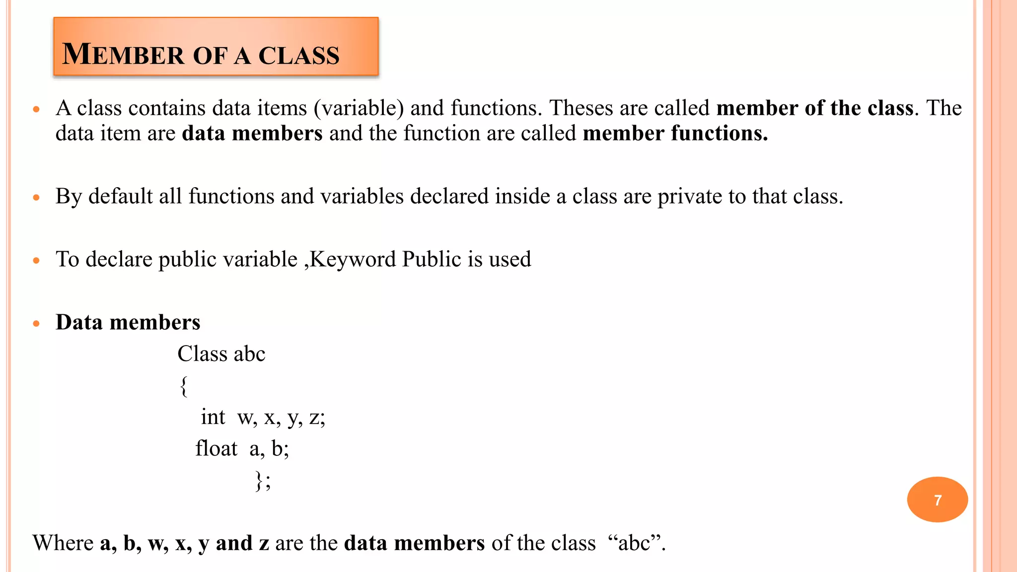 MEMBER OF A CLASS
 A class contains data items (variable) and functions. Theses are called member of the class. The
data item are data members and the function are called member functions.
 By default all functions and variables declared inside a class are private to that class.
 To declare public variable ,Keyword Public is used
 Data members
Class abc
{
int w, x, y, z;
float a, b;
};
Where a, b, w, x, y and z are the data members of the class “abc”.
7
 