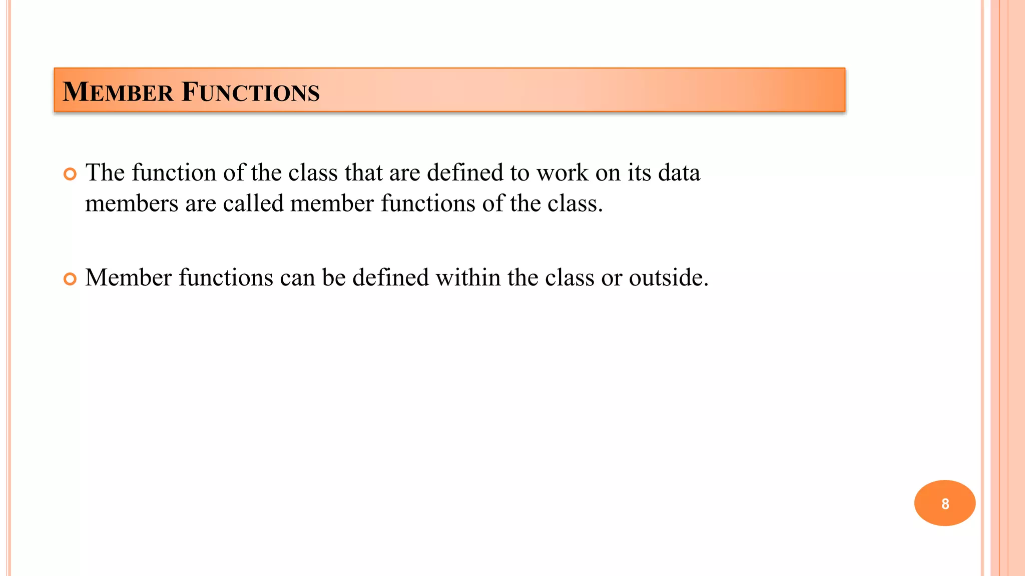 MEMBER FUNCTIONS
 The function of the class that are defined to work on its data
members are called member functions of the class.
 Member functions can be defined within the class or outside.
8
 